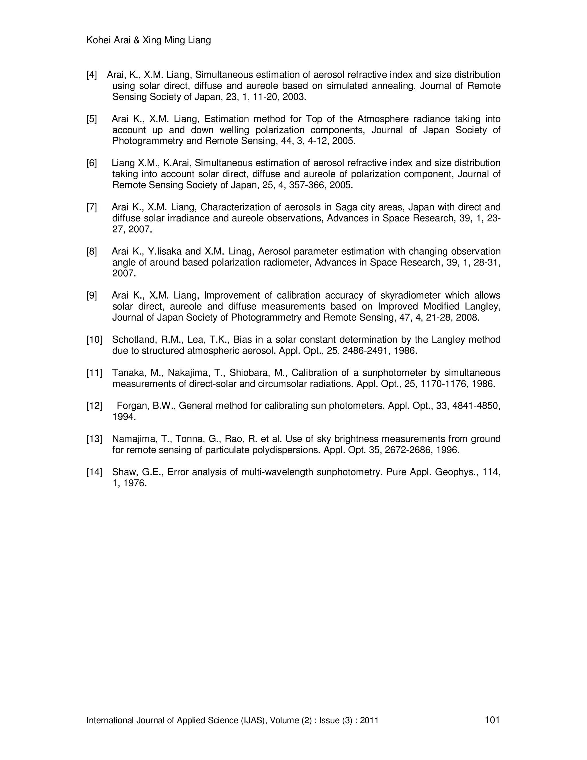 Kohei Arai & Xing Ming Liang
International Journal of Applied Science (IJAS), Volume (2) : Issue (3) : 2011 101
[4] Arai, K., X.M. Liang, Simultaneous estimation of aerosol refractive index and size distribution
using solar direct, diffuse and aureole based on simulated annealing, Journal of Remote
Sensing Society of Japan, 23, 1, 11-20, 2003.
[5] Arai K., X.M. Liang, Estimation method for Top of the Atmosphere radiance taking into
account up and down welling polarization components, Journal of Japan Society of
Photogrammetry and Remote Sensing, 44, 3, 4-12, 2005.
[6] Liang X.M., K.Arai, Simultaneous estimation of aerosol refractive index and size distribution
taking into account solar direct, diffuse and aureole of polarization component, Journal of
Remote Sensing Society of Japan, 25, 4, 357-366, 2005.
[7] Arai K., X.M. Liang, Characterization of aerosols in Saga city areas, Japan with direct and
diffuse solar irradiance and aureole observations, Advances in Space Research, 39, 1, 23-
27, 2007.
[8] Arai K., Y.Iisaka and X.M. Linag, Aerosol parameter estimation with changing observation
angle of around based polarization radiometer, Advances in Space Research, 39, 1, 28-31,
2007.
[9] Arai K., X.M. Liang, Improvement of calibration accuracy of skyradiometer which allows
solar direct, aureole and diffuse measurements based on Improved Modified Langley,
Journal of Japan Society of Photogrammetry and Remote Sensing, 47, 4, 21-28, 2008.
[10] Schotland, R.M., Lea, T.K., Bias in a solar constant determination by the Langley method
due to structured atmospheric aerosol. Appl. Opt., 25, 2486-2491, 1986.
[11] Tanaka, M., Nakajima, T., Shiobara, M., Calibration of a sunphotometer by simultaneous
measurements of direct-solar and circumsolar radiations. Appl. Opt., 25, 1170-1176, 1986.
[12] Forgan, B.W., General method for calibrating sun photometers. Appl. Opt., 33, 4841-4850,
1994.
[13] Namajima, T., Tonna, G., Rao, R. et al. Use of sky brightness measurements from ground
for remote sensing of particulate polydispersions. Appl. Opt. 35, 2672-2686, 1996.
[14] Shaw, G.E., Error analysis of multi-wavelength sunphotometry. Pure Appl. Geophys., 114,
1, 1976.
 