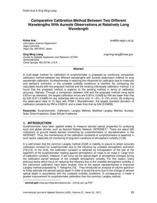 Kohei Arai & Xing Ming Liang
International Journal of Applied Science (IJAS), Volume (2) : Issue (3) : 2011 93
Comparative Calibration Method Between Two Different
Wavelengths With Aureole Observations at Relatively Long
Wavelength
Kohei Arai arai@is.saga-u.ac.jp
Information Science Department
Saga University
Saga City, 840-8502, Japan
Xing Ming Liang xingming.liang@noaa.gov
Center for Satellite Application and Research (STAR),
NOAA/NESDIS,
Camp Springs, MD 20746, U.S.A.
Abstract
A multi-stage method for calibration of sunphotometer is proposed by combining comparison
calibration method between two different wavelengths with aureole observation method for long
wavelength calibration. Its effectiveness in reducing the influences for calibration due to molecular
and aerosol’s extinction in the unstable turbidity conditions is clarified. By comparing the
calculated results with the proposed method and the existing individually calibration method, it is
found that the proposed method is superior to the existing method in terms of calibration
accuracy. Namely, Through a comparison between ILM and the proposed method using band
0.87um as reference, the largest calibration errors are 0.0014, 0.0428 by PM are lower than that
by ILM (0.011,0.0489) for sky radiances with no error and -3~+3%, -5~+5% errors. By analyzing
the observation data of 15 days with POM-1 Skyradiometer, the largest standard deviation of
calibration constants by PM is 0.02016, and is lower than that by ILM (0.03858).
Keywords: Sunphotometer, Calibration, Langley Method, Modified Langley Method, Aureole,
Solar Direct Irradiance, Solar Diffuse Irradiance.
1. INTRODUCTION
Sunphotometer have been applied widely to measure aerosol optical properties for analyzing
local and global climate, such as Aerosol Robotic Network (AERONET)
1
. There are about 500
institutions of ground based aerosol monitoring by sunphotometers or skyradiometers in the
AERONET. Thus, the maintenance of the calibration constants of sunphotometers is essential in
such works, especially for monitoring of long-term variations of atmospheric turbidity [1]-[9].
It is well known that the common Langley method (CLM) is inability to assure to obtain accurate
calibration constant for sunphotometer due to the influence by unstable atmospheric extinction
[10]-[13]. In the CLM, the calibration constant is obtained by extrapolation of the plot of the
logarithm of the sunphotometer reading against atmospheric air mass to air mass 0. Large error
of calibration constant, however, it will occur as the optical depth of atmosphere changes during
the calibration period because of the unstable atmospheric turbidity. For this reason, many
previous works which focus on reducing the influence due to the unstable atmospheric turbidity in
the instrument calibration have been studied. One of the typical representatives is Improved
Langley method proposed by T. Nakajima [13]. They introduced an analysis of volume spectrum
to firstly estimate the aerosol optical depth in order to avoid the error due to the change of aerosol
optical depth in accordance with the unsteady turbidity conditions. In consequence, it made a
greater improvement for sunphotometer calibration than the common Langley method.
1
aeronet.gsfc.nasa.gov/Operational/pictures/.../Cimel_set_up.PDF
 