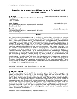 A. M. Elbaz, Mohy Mansour & Diaaeldin Mohamed
International Journal of Applied Science (IJAS), Volume (3): Issue (2): 2012 21
Experimental Investigation of Flame Kernel in Turbulent Partial
Premixed Flames
A. M. Elbaz ayman_alhagrasy@m-eng.helwan.edu.eg
Faculty of Engineering/Mechanical Power Engineering Department
Helwan University
Cairo, 11718, Egypt
Mohy Mansour mansour@niles.edu.eg
Faculty of Engineering/Mechanical Power Engineering Department,
Cairo University, Egypt
Diaaeldin Mohamed diaa.eldin@aucegypt.edu
Faculty of Engineering/Mechanical Power Engineering Department,
Cairo, University, Egypt
Abstract
The flame kernel propagation is believed to be influenced by many operating parameters such as mixing
level, turbulent intensity, and the mixture equivalence ratio. The purpose of this study is to investigate the
effect of the mixture equivalence ratio and turbulence intensity on the flame kernel and flow field interlinks
in partially premixed natural gas flames. Three jet equivalence ratios of 1, 1.5, and 2 are considered at
values of jet velocities in the range from 10 to 20 m/s. This study was done under constant degree of
partial premixing. A pulsed Nd: YAG laser is used for the flame ignition, and the turbulent flow field is
captured at several time intervals from ignition using two-dimensional Planar Imaging Velocimetry (PIV).
The mean flow field doesn’t influence with the flame kernel propagation. The turbulent flow field indicates
an increase in the global turbulence intensity in flames associated with the kernel propagation in
comparison with the isothermal case. The jet equivalence ratio of one enhances the flame kernel
propagation and it gives the highest rate of kernel propagation. Increasing the jet equivalence ratio to 1.5
and 2 reduces the intensity of chemical reaction and hence the effect of turbulence becomes the
dominant factor effecting the propagation of the flame kernel .At jet velocity of 20 m/s , an early flame
kernel extinction is recorded without any respect to jet equivalence ratio. At the early stage of the kernel
generation at delay time of 150 µs, linear correlation between the jet velocity and the kernel propagation
is noticed. The chemical reaction is the main factor influences the rate of kernel propagation; it gives
nearly 3.5 times the effect of the flow convection to the maximum rate of the flame kernel propagation at
jet velocity of 20 m/s and equivalence ratio of one.
Keywords: Flame kernel, Partial premixed flame, PIV, Flow field.
1. INTRODUCTION
The early phase of combustion in spark ignited combustion systems affects the flame propagation and
stability, and hence the performance, of the combustion process and the system efficiency. The
developing flame kernel represents this phase and is affected by many parameters, such as spark
energy, rate of energy release, turbulent flow field and the fuel/air mixing. Previous studies have shown
that variations in the initial growth of the flame kernel contribute significantly to cycle-to-cycle variation in
engine performance and emissions [1]. The flame kernel has attracted many experimental research
groups [2, 3-5] and DNS research groups [4, 6-9] interested in studying flame kernel evolution in turbulent
environmental and the main factors that control its characteristics and propagation. Many parameters
have been investigated to study their effects on the flame kernel characteristics and propagation, e.g.,
flame shape, wrinkling and curvature. In the following section a brief review of these studies and their
findings are presented and discussed.
 