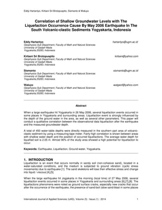 Eddy Hartantyo, Kirbani Sri Brotopuspito, Sismanto & Waluyo
International Journal of Applied Sciences (IJAS), Volume (5) : Issue (1) : 2014 1
Correlation of Shallow Groundwater Levels with The
Liquefaction Occurrence Cause By May 2006 Earthquake In The
South Volcanic-clastic Sediments Yogyakarta, Indonesia
Eddy Hartantyo hartantyo@ugm.ac.id
Geophysics Sub Department, Faculty of Math and Natural Sciences
University of Gadjah Mada
Yogyakarta,55283, Indonesia
Kirbani Sri Brotopuspito kirbani@yahoo.com
Geophysics Sub Department, Faculty of Math and Natural Sciences
University of Gadjah Mada
Yogyakarta,55283, Indonesia
Sismanto sismanto@ugm.ac.id
Geophysics Sub Department, Faculty of Math and Natural Sciences
University of Gadjah Mada
Yogyakarta,55283, Indonesia
Waluyo walgeof@yahoo.com
Geophysics Sub Department, Faculty of Math and Natural Sciences
University of Gadjah Mada
Yogyakarta,55283, Indonesia
Abstract
When a large earthquake hit Yogyakarta in 26 May 2006, several liquefaction events occurred in
some places in Yogyakarta and surrounding areas. Liquefaction event is strongly influenced by
the depth of the ground water in the area, as well as several other parameters. This paper will
conduct a qualitative correlation between the observational data liquefaction after the earthquake
and the measured groundwater depth.
A total of 493 water-table depths were directly measured in the southern part area of volcanic-
clastic sediment by using a measuring-tape meter. Fairly high correlation is shown between areas
with shallow water depth and the position of occurred liquefactions. The average water depth for
liquefied soil is 2.05 m. Almost 90% of the study area showed a high potential for liquefaction to
occur.
Keywords: Earthquake, Liquefaction, Ground-water, Yogyakarta.
1. INTRODUCTION
Liquefaction is an event that occurs normally in sandy soil (non-cohesive sand), located in a
water-saturated conditions, and the medium is subjected to ground vibration (cyclic stress
movements) due to earthquake [1]. The sand skeletons will lose their effective stress and change
into liquid / viscous [4],[5].
When the large earthquake hit Jogjakarta in the morning (local time) of 27 May 2006, several
liquefaction events occurred in some places in Yogyakarta and surrounding areas [6],[7],[8]. The
liquefactions phenomena were noted as ground surface cracks, especially new cracks that occur
after the occurrence of the earthquake, the presence of sand-boil (slow sand-blast in some places
 