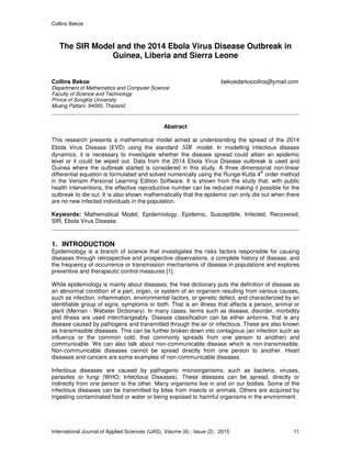 Collins Bekoe
International Journal of Applied Sciences (IJAS), Volume (6) : Issue (2) : 2015 11
The SIR Model and the 2014 Ebola Virus Disease Outbreak in
Guinea, Liberia and Sierra Leone
Collins Bekoe bekoedarkocollins@ymail.com
Department of Mathematics and Computer Science
Faculty of Science and Technology
Prince of Songkla University
Muang Pattani, 94000, Thailand
Abstract
This research presents a mathematical model aimed at understanding the spread of the 2014
Ebola Virus Disease (EVD) using the standard SIR model. In modelling infectious disease
dynamics, it is necessary to investigate whether the disease spread could attain an epidemic
level or it could be wiped out. Data from the 2014 Ebola Virus Disease outbreak is used and
Guinea where the outbreak started is considered in this study. A three dimensional non-linear
differential equation is formulated and solved numerically using the Runge-Kutta 4
th
order method
in the Vensim Personal Learning Edition Software. It is shown from the study that, with public
health interventions, the effective reproductive number can be reduced making it possible for the
outbreak to die out. It is also shown mathematically that the epidemic can only die out when there
are no new infected individuals in the population.
Keywords: Mathematical Model, Epidemiology, Epidemic, Susceptible, Infected, Recovered,
SIR, Ebola Virus Disease.
1. INTRODUCTION
Epidemiology is a branch of science that investigates the risks factors responsible for causing
diseases through retrospective and prospective observations, a complete history of disease, and
the frequency of occurrence or transmission mechanisms of disease in populations and explores
preventive and therapeutic control measures [1].
While epidemiology is mainly about diseases, the free dictionary puts the definition of disease as
an abnormal condition of a part, organ, or system of an organism resulting from various causes,
such as infection, inflammation, environmental factors, or genetic defect, and characterized by an
identifiable group of signs, symptoms or both. That is an illness that affects a person, animal or
plant (Merrian - Webster Dictionary). In many cases, terms such as disease, disorder, morbidity
and illness are used interchangeably. Disease classification can be either airborne, that is any
disease caused by pathogens and transmitted through the air or infectious. These are also known
as transmissible diseases. This can be further broken down into contagious (an infection such as
influenza or the common cold, that commonly spreads from one person to another) and
communicable. We can also talk about non-communicable disease which is non-transmissible.
Non-communicable diseases cannot be spread directly from one person to another. Heart
diseases and cancers are some examples of non-communicable diseases.
Infectious diseases are caused by pathogenic microorganisms, such as bacteria, viruses,
parasites or fungi (WHO; Infectious Diseases). These diseases can be spread, directly or
indirectly from one person to the other. Many organisms live in and on our bodies. Some of the
infectious diseases can be transmitted by bites from insects or animals. Others are acquired by
ingesting contaminated food or water or being exposed to harmful organisms in the environment.
 