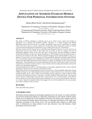 International Journal of Ambient Systems and Applications (IJASA) Vol.1, No.2, June 2013
1
APPLICATION OF ANDROID ENABLED MOBILE
DEVICE FOR PERSONAL INFORMATION SYSTEMS
Duarte-Rhian Nicely1
and Suresh Sankaranarayanan2,3
1
Department of Computing, University of WestIndies, Kingston, Jamaica
rhian16@gmail.com
2
Computing and Information Systems, Institut Teknologi Brunei, Brunei
3
Department of Computing, University of WestIndies, Kingston, Jamaica
pessuresh@hotmail.com
ABSTRACT
The advent of Mobile technology is indicative of an era in which society requires the transfer of
information via a medium that facilitates mobility. Therefore, it is widely accepted that Mobile
Information Systems have been in use in a number of situations where access to information is required
while on the move. However, deeper analysis has revealed that mobile information systems are mainly
concerned with providing generic information to users without much scope for customization.
This has created a need to develop what is called Personal Information Systems. It can be viewed as an
empowering tool for users based on their input into the system as they can enhance the level of
information supplied to them. At the same time due to travel patterns and the availability of modern
transportation facilities, people have become dependent on ‘GPS navigation and route planners/maps to
move from one location to the other. With the rapid development of the Android platform, there are a
number of services that can be incorporated into Personal Mobile Information Systems using GPS that
have not been fully explored. The combination of mobile device technology and information systems to
create a personal mobile information system still poses a number of challenges for the creation of useful
applications. The development of a Personal Information System that at least takes all these issues into
consideration is therefore needed in order to create a balance between design, functionality, and security
of the users’ data during transmission.
Location Based Services (LBS) is a key functionality in smart phone applications that is often combined
with maps to enhance the user experience about their location.
With all that has been said the proposed research here presents a Personal Mobile Information System
(PMIS) developed on the Android platform that provides Location Based Services in the form of GPS
enabled proximity alerts, and a rating system including security rating for a point of interest (POI)
provided on the application which is novel and an extension of Mobile Information System. The proposed
system will also contain features that will plot a route from the user’s current location to the point of
interest. Based on security data provided by police authority sources, if at any point along the route there
is a crime or high alert situation that has been logged, the user will be informed by way of a proximity
alert which is another novelty of system.
KEYWORDS
GPS, LBS, PMIS, POI, Android
1. INTRODUCTION
Information has been playing an increasingly important role in our society. It is used to facilitate
our activities and decision making on a daily basis. Information in and of itself would be useless
if there were no medium for it to be transferred. Therefore, the advent of the computer and even
more the internet has further played critical roles in cementing information as the single most
important commodity of this current era [1]. We can identify many instances in which these
tools of information are being utilized in new and innovative ways like Business, Social
networking, Crime and so forth.
 