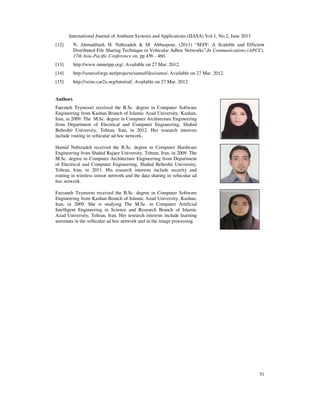 International Journal of Ambient Systems and Applications (IJASA) Vol.1, No.2, June 2013
51
[12] N. Ahmadifard, H. Nabizadeh & M. Abbaspour, (2011) “SEFF: A Scalable and Efficient
Distributed File Sharing Technique in Vehicular Adhoc Networks”,In Communications (APCC),
17th Asia-Pacific Conference on, pp 456 - 460.
[13] http://www.omnetpp.org/, Available on 27 Mar. 2012.
[14] http://sourceforge.net/projects/sumo/files/sumo/, Available on 27 Mar. 2012.
[15] http://veins.car2x.org/tutorial/, Available on 27 Mar. 2012.
Authors
Fatemeh Teymoori received the B.Sc. degree in Computer Software
Engineering from Kashan Branch of Islamic Azad University, Kashan,
Iran, in 2009. The M.Sc. degree in Computer Architecture Engineering
from Department of Electrical and Computer Engineering, Shahid
Beheshti University, Tehran, Iran, in 2012. Her research interests
include routing in vehicular ad hoc network.
Hamid Nabizadeh received the B.Sc. degree in Computer Hardware
Engineering from Shahid Rajaee University, Tehran, Iran, in 2009. The
M.Sc. degree in Computer Architecture Engineering from Department
of Electrical and Computer Engineering, Shahid Beheshti University,
Tehran, Iran, in 2011. His research interests include security and
routing in wireless sensor network and the data sharing in vehicular ad
hoc network.
Farzaneh Teymoori received the B.Sc. degree in Computer Software
Engineering from Kashan Branch of Islamic Azad University, Kashan,
Iran, in 2009. She is studying The M.Sc. in Computer Artificial
Intelligent Engineering in Science and Research Branch of Islamic
Azad University, Tehran, Iran. Her research interests include learning
automata in the vehicular ad hoc network and in the image processing.
 
