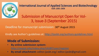 Submission of Manuscript Open for Vol-
3, Issue-3 (September 2015)
Deadline for manuscript submission: 30th August 2015
Kindly see Author’s guidelines at: http://ijasbt.org/authors-guidelines.html
Mode of Submission:
• By online submission system:
http://nepjol.info/index.php/IJASBT/user/register
• By email attachment: editor.ijasbt.org/ editor.ijasbt@gmail.com
International Journal of Applied Sciences and Biotechnology
ISSN: 2091-2609
 