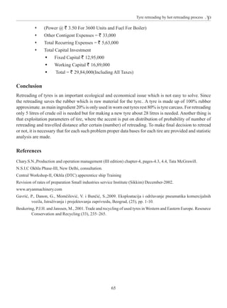 65
Tyre retreading by hot retreading process
ŒŒ (Power @ ` 3.50 For 3600 Units and Fuel For Boiler)
ŒŒ Other Contigent Expenses = ` 33,000
ŒŒ Total Recurring Expenses = ` 5,63,000
ŒŒ Total Capital Investment
ƒƒ Fixed Capital ` 12,95,000
ƒƒ Working Capital ` 16,89,000
ƒƒ Total = ` 29,84,000(Including All Taxes)
Conclusion
Retreading of tyres is an important ecological and economical issue which is not easy to solve. Since
the retreading saves the rubber which is raw material for the tyre.. A tyre is made up of 100% rubber
approximate. as main ingredient 20% is only used in worn out tyres rest 80% is tyre carcass. For retreading
only 5 litres of crude oil is needed but for making a new tyre about 28 litres is needed. Another thing is
that exploitation parameters of tire, where the accent is put on distribution of probability of number of
retreading and travelled distance after certain (number) of retreading. To make final decision to retread
or not, it is necessary that for each such problem proper data bases for each tire are provided and statistic
analysis are made.
References
Chary.S.N.,Production and operation management (III edition) chapter-4, pages-4.3, 4.4, Tata McGrawill.
N.S.I.C Okhla Phase-III, New Delhi, consultation.
Central Workshop-II, Okhla (DTC) apperentice ship Training
Revision of rates of preparation Small industries service Institute (Sikkim) December-2002.
www.aryanmachinery.com
Gavrić, P., Danon, G., Momčilović, V. i Bunčić, S.,2009. Eksploatacija i održavanje pneumatika komercijalnih
vozila, Istraživanja i projektovanja zaprivredu, Beograd, (25), pp. 1-10.
Beukering, P.J.H. and Janssen, M., 2001. Trade and recycling of used tyres in Western and Eastern Europe. Resource
Conservation and Recycling (33), 235–265.
 