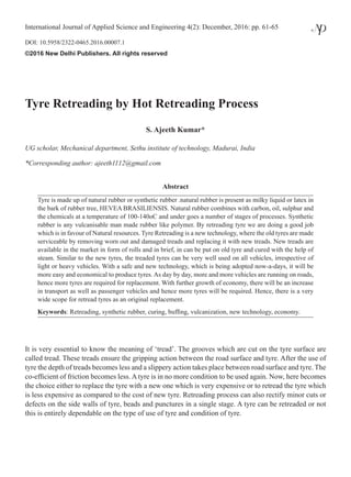 Tyre Retreading by Hot Retreading Process
S. Ajeeth Kumar*
UG scholar, Mechanical department, Sethu institute of technology, Madurai, India
*Corresponding author: ajeeth1112@gmail.com
Abstract
Tyre is made up of natural rubber or synthetic rubber .natural rubber is present as milky liquid or latex in
the bark of rubber tree, HEVEA BRASILIENSIS. Natural rubber combines with carbon, oil, sulphur and
the chemicals at a temperature of 100-140oC and under goes a number of stages of processes. Synthetic
rubber is any vulcanisable man made rubber like polymer. By retreading tyre we are doing a good job
which is in favour of Natural resources. Tyre Retreading is a new technology, where the old tyres are made
serviceable by removing worn out and damaged treads and replacing it with new treads. New treads are
available in the market in form of rolls and in brief, in can be put on old tyre and cured with the help of
steam. Similar to the new tyres, the treaded tyres can be very well used on all vehicles, irrespective of
light or heavy vehicles. With a safe and new technology, which is being adopted now-a-days, it will be
more easy and economical to produce tyres. As day by day, more and more vehicles are running on roads,
hence more tyres are required for replacement. With further growth of economy, there will be an increase
in transport as well as passenger vehicles and hence more tyres will be required. Hence, there is a very
wide scope for retread tyres as an original replacement.
Keywords: Retreading, synthetic rubber, curing, buffing, vulcanization, new technology, economy.
It is very essential to know the meaning of ‘tread’. The grooves which are cut on the tyre surface are
called tread. These treads ensure the gripping action between the road surface and tyre. After the use of
tyre the depth of treads becomes less and a slippery action takes place between road surface and tyre. The
co-efficient of friction becomes less. A tyre is in no more condition to be used again. Now, here becomes
the choice either to replace the tyre with a new one which is very expensive or to retread the tyre which
is less expensive as compared to the cost of new tyre. Retreading process can also rectify minor cuts or
defects on the side walls of tyre, beads and punctures in a single stage. A tyre can be retreaded or not
this is entirely dependable on the type of use of tyre and condition of tyre.
International Journal of Applied Science and Engineering 4(2): December, 2016: pp. 61-65
DOI: 10.5958/2322-0465.2016.00007.1
©2016 New Delhi Publishers. All rights reserved
 