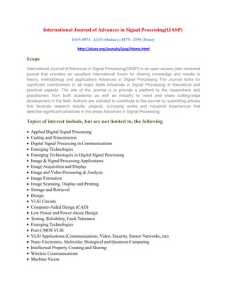 International Journal of Advances in Signal Processing(IJASP)
ISSN 0974 - 624N (Online) ; 0175 - 2190 (Print)
http://skycs.org/jounals/ijasp/Home.html
Scope
International Journal of Advances in Signal Processing(IJASP) is an open access peer-reviewed
journal that provides an excellent international forum for sharing knowledge and results in
theory, methodology and applications Advances in Signal Processing The Journal looks for
significant contributions to all major fields Advances in Signal Processing in theoretical and
practical aspects. The aim of the Journal is to provide a platform to the researchers and
practitioners from both academia as well as industry to meet and share cutting-edge
development in the field. Authors are solicited to contribute to the journal by submitting articles
that illustrate research results, projects, surveying works and industrial experiences that
describe significant advances in the areas Advances in Signal Processing.
Topics of interest include, but are not limited to, the following
• Applied Digital Signal Processing
• Coding and Transmission
• Digital Signal Processing in Communications
• Emerging Technologies
• Emerging Technologies in Digital Signal Processing
• Image & Signal Processing Applications
• Image Acquisition and Display
• Image and Video Processing & Analysis
• Image Formation
• Image Scanning, Display and Printing
• Storage and Retrieval
• Design
• VLSI Circuits
• Computer-Aided Design (CAD)
• Low Power and Power Aware Design
• Testing, Reliability, Fault-Tolerance
• Emerging Technologies
• Post-CMOS VLSI
• VLSI Applications (Communications, Video, Security, Sensor Networks, etc)
• Nano Electronics, Molecular, Biological and Quantum Computing
• Intellectual Property Creating and Sharing
• Wireless Communications
• Machine Vision
 