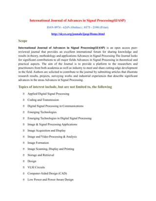 International Journal of Advances in Signal Processing(IJASP)
ISSN 0974 - 624N (Online) ; 0175 - 2190 (Print)
http://skycs.org/jounals/ijasp/Home.html
Scope
International Journal of Advances in Signal Processing(IJASP) is an open access peer-
reviewed journal that provides an excellent international forum for sharing knowledge and
results in theory, methodology and applications Advances in Signal Processing The Journal looks
for significant contributions to all major fields Advances in Signal Processing in theoretical and
practical aspects. The aim of the Journal is to provide a platform to the researchers and
practitioners from both academia as well as industry to meet and share cutting-edge development
in the field. Authors are solicited to contribute to the journal by submitting articles that illustrate
research results, projects, surveying works and industrial experiences that describe significant
advances in the areas Advances in Signal Processing.
Topics of interest include, but are not limited to, the following
 Applied Digital Signal Processing
 Coding and Transmission
 Digital Signal Processing in Communications
 Emerging Technologies
 Emerging Technologies in Digital Signal Processing
 Image & Signal Processing Applications
 Image Acquisition and Display
 Image and Video Processing & Analysis
 Image Formation
 Image Scanning, Display and Printing
 Storage and Retrieval
 Design
 VLSI Circuits
 Computer-Aided Design (CAD)
 Low Power and Power Aware Design
 