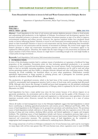 International Journal of Applied Science and Research
1 www.ijasr.org Copyright © 2019 IJASR All rights reserved
Farm Households’ decision to invest in Soil and Water Conservation in Ethiopia: Review
Kusse Haile*,
Department of Agricultural Economics, Mizan-Tepi University, Ethiopia
IJASR 2019
VOLUME 2
ISSUE 3 MAY – JUNE ISSN: 2581-7876
Abstract – Land degradation in the form of soil erosion and nutrient depletion presents a threat to food security
and undermining land productivity in the highlands of Ethiopia. Governments and development agencies have
invested substantial resources to promote soil conservation investment practices as part of an effort to improve
environmental conditions and reduce poverty. However, few rigorous empirical studies have produced mixed
results on factors influencing farmers’ decisions to invest in soil conservation investment practices. This review is
aimed on farm household’s decision to invest in soil conservation and the factors influencing farm household’s
decision to invest in soil conservation and the intensity of investment in Ethiopia. The review result suggest that
farmer’s decisions to adopt soil conservation investment practices and intensity of investment appear to be
explained by different process. Therefore, this implies that the major change in soil conservation investments will
require attention of all of these factors, because no single factor is controlling enough to be used single handily as
a major policy leverage investment.
Keywords: Land degradation, Soil erosion, Soil conservation investment
1. INTRODUCTION
In most of the developing countries land is a primary means of production as it generates a livelihood for large
proportion of the population. Economists point out that increasing agricultural productivity is an essential
component of such a successful rural development strategy for several reasons. Firstly, food production increase
helps to feed an inevitably increasing population. Secondly, excess production can be sold in rural and urban
income-generating markets and thus enable to stimulate domestic demand and other well-being metrics. Finally,
increasing the foods availability has beneficial effects on poor urban populations. Policymakers consider
agricultural improvements as being essential to reducing poverty and a prerequisite for economic growth,
especially in sub-Saharan African (World Bank, 2001).
The productivity of agricultural economy, which is the back bone of the country economy, is being seriously
eroded by unsustainable land management practices both in areas of food crops and in grazing lands (Leonard,
2003). Although other factors like shortage of rainfall and poor land management are the principal contributing
factor to the low and declining agricultural productivity in Ethiopia, which is explained by the loss of soil fertility
(Bayramin et.al, 2002).
Land degradation has been a major global issue since the last century because of its adverse impacts on an
agronomic productivity, the environment and its effect on food security and the quality of life (Eswaran et al.,
2001). In Ethiopia, land (which includes soil, water and vegetation) is a vital resource, since agriculture is the most
important economic sector .However, research has shown that this critical resource is in a state of serious
degradation.
Almost all studies on land management issues in the Ethiopian highlands suggest that land degradation is critical
factor contributing to declining agricultural productivity and extreme poverty (Mahmud and Pender, 2005). The
causes of land degradation in the Ethiopian can be grouped into proximate and underlying factors. The proximate
causes of land degradation include cultivation of steep slopes and erodible soils, low vegetation cover of the soil,
burning of dung and crop residues, declining fallow periods, and limited application of organic and inorganic
fertilizers. The underlying causes of land degradation include such factors as population pressure; high costs or
limited access of farmers to fertilizers, fuel and animal feed; insecure land tenure; limited farmers’ knowledge of
improved soil conservation measures. The proximate causes of land degradation are the symptoms of
inappropriate land management practices as conditioned by underlying factors (Berhanu, 2004).
The average annual rate of soil loss in Ethiopia is estimated to be 12 tons/hectare/year, and it can be even higher
on steep slopes with soil loss rates greater than 300 tons/hectare/year, where vegetation cover is scant (USAID,
 