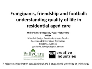 Frangipanis, friendship and football:
understanding quality of life in
residential aged care
A research collaboration between BallyCara & Queensland University of Technology
Ms Geraldine Donoghue / Assoc Prof Evonne
Miller
School of Design, Creative Industries Faculty
Queensland University of Technology
Brisbane, Australia
geraldine.donoghue@qut.edu.au
 