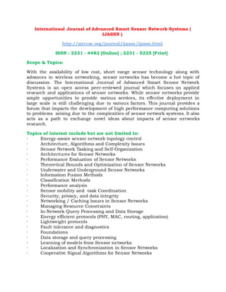 International Journal of Advanced Smart Sensor Network Systems (
IJASSN )
http://airccse.org/journal/ijassn/ijassn.html
ISSN : 2231 - 4482 [Online] ; 2231 - 5225 [Print]
Scope & Topics:
With the availability of low cost, short range sensor technology along with
advances in wireless networking, sensor networks has become a hot topic of
discussion. The International Journal of Advanced Smart Sensor Network
Systems is an open access peer-reviewed journal which focuses on applied
research and applications of sensor networks. While sensor networks provide
ample opportunities to provide various services, its effective deployment in
large scale is still challenging due to various factors. This journal provides a
forum that impacts the development of high performance computing solutions
to problems arising due to the complexities of sensor network systems. It also
acts as a path to exchange novel ideas about impacts of sensor networks
research.
Topics of interest include but are not limited to:
· Energy-aware sensor network topology control
· Architecture, Algorithms and Complexity Issues
· Sensor Network Tasking and Self-Organization
· Architectures for Sensor Networks
· Performance Evaluation of Sensor Networks
· Theoretical Bounds and Optimization of Sensor Networks
· Underwater and Underground Sensor Networks
· Information Fusion Methods
· Classification Methods
· Performance analysis
· Sensor mobility and task Coordination
· Security, privacy, and data integrity
· Networking / Caching Issues in Sensor Networks
· Managing Resource Constraints
· In-Network Query Processing and Data Storage
· Energy efficient protocols (PHY, MAC, routing, application)
· Lightweight protocols
· Fault tolerance and diagnostics
· Foundations
· Data storage and query processing
· Learning of models from Sensor networks
· Localization and Synchronization in Sensor Networks
· Cooperative Signal Algorithms for Sensor Networks
 