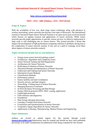 International Journal of Advanced Smart Sensor Network Systems
( IJASSN )
http://airccse.org/journal/ijassn/ijassn.html
ISSN : 2231 - 4482 [Online] ; 2231 - 5225 [Print]
Scope & Topics:
With the availability of low cost, short range sensor technology along with advances in
wireless networking, sensor networks has become a hot topic of discussion. The International
Journal of Advanced Smart Sensor Network Systems is an open access peer-reviewed journal
which focuses on applied research and applications of sensor networks. While sensor
networks provide ample opportunities to provide various services, its effective deployment in
large scale is still challenging due to various factors. This journal provides a forum that
impacts the development of high performance computing solutions to problems arising due to
the complexities of sensor network systems. It also acts as a path to exchange novel ideas
about impacts of sensor networks research.
Topics of interest include but are not limited to:
 Energy-aware sensor network topology control
 Architecture, Algorithms and Complexity Issues
 Sensor Network Tasking and Self-Organization
 Architectures for Sensor Networks
 Performance Evaluation of Sensor Networks
 Theoretical Bounds and Optimization of Sensor Networks
 Underwater and Underground Sensor Networks
 Information Fusion Methods
 Classification Methods
 Performance analysis
 Sensor mobility and task Coordination
 Security, privacy, and data integrity
 Networking / Caching Issues in Sensor Networks
 Managing Resource Constraints
 In-Network Query Processing and Data Storage
 Energy efficient protocols (PHY, MAC, routing, application)
 Lightweight protocols
 Fault tolerance and diagnostics
 Foundations
 Data storage and query processing
 Learning of models from Sensor networks
 Localization and Synchronization in Sensor Networks
 Cooperative Signal Algorithms for Sensor Networks
 Applications in Biology, Manufacturing, Medical Science and Engineering
Paper submission
Authors are invited to submit papers for this journal through e-mail
ijassn@aircconline.com.Submissions must be original and should not have been published
previously or be under consideration for publication while being evaluated for this Journal.
 