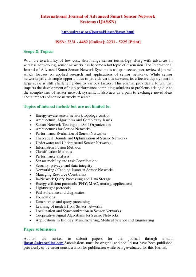 International Journal of Advanced Smart Sensor Network
Systems (IJASSN)
http://airccse.org/journal/ijassn/ijassn.html
ISSN: 2231 - 4482 [Online]; 2231 - 5225 [Print]
Scope & Topics:
With the availability of low cost, short range sensor technology along with advances in
wireless networking, sensor networks has become a hot topic of discussion. The International
Journal of Advanced Smart Sensor Network Systems is an open access peer-reviewed journal
which focuses on applied research and applications of sensor networks. While sensor
networks provide ample opportunities to provide various services, its effective deployment in
large scale is still challenging due to various factors. This journal provides a forum that
impacts the development of high performance computing solutions to problems arising due to
the complexities of sensor network systems. It also acts as a path to exchange novel ideas
about impacts of sensor networks research.
Topics of interest include but are not limited to:
• Energy-aware sensor network topology control
• Architecture, Algorithms and Complexity Issues
• Sensor Network Tasking and Self-Organization
• Architectures for Sensor Networks
• Performance Evaluation of Sensor Networks
• Theoretical Bounds and Optimization of Sensor Networks
• Underwater and Underground Sensor Networks
• Information Fusion Methods
• Classification Methods
• Performance analysis
• Sensor mobility and task Coordination
• Security, privacy, and data integrity
• Networking / Caching Issues in Sensor Networks
• Managing Resource Constraints
• In-Network Query Processing and Data Storage
• Energy efficient protocols (PHY, MAC, routing, application)
• Lightweight protocols
• Fault tolerance and diagnostics
• Foundations
• Data storage and query processing
• Learning of models from Sensor networks
• Localization and Synchronization in Sensor Networks
• Cooperative Signal Algorithms for Sensor Networks
• Applications in Biology, Manufacturing, Medical Science and Engineering
Paper submission
Authors are invited to submit papers for this journal through e-mail
ijassn@aircconline.com.Submissions must be original and should not have been published
previously or be under consideration for publication while being evaluated for this Journal.
 