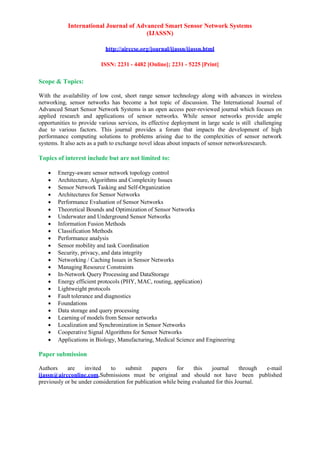 International Journal of Advanced Smart Sensor Network Systems
(IJASSN)
http://airccse.org/journal/ijassn/ijassn.html
ISSN: 2231 - 4482 [Online]; 2231 - 5225 [Print]
Scope & Topics:
With the availability of low cost, short range sensor technology along with advances in wireless
networking, sensor networks has become a hot topic of discussion. The International Journal of
Advanced Smart Sensor Network Systems is an open access peer-reviewed journal which focuses on
applied research and applications of sensor networks. While sensor networks provide ample
opportunities to provide various services, its effective deployment in large scale is still challenging
due to various factors. This journal provides a forum that impacts the development of high
performance computing solutions to problems arising due to the complexities of sensor network
systems. It also acts as a path to exchange novel ideas about impacts of sensor networksresearch.
Topics of interest include but are not limited to:
• Energy-aware sensor network topology control
• Architecture, Algorithms and Complexity Issues
• Sensor Network Tasking and Self-Organization
• Architectures for Sensor Networks
• Performance Evaluation of Sensor Networks
• Theoretical Bounds and Optimization of Sensor Networks
• Underwater and Underground Sensor Networks
• Information Fusion Methods
• Classification Methods
• Performance analysis
• Sensor mobility and task Coordination
• Security, privacy, and data integrity
• Networking / Caching Issues in Sensor Networks
• Managing Resource Constraints
• In-Network Query Processing and DataStorage
• Energy efficient protocols (PHY, MAC, routing, application)
• Lightweight protocols
• Fault tolerance and diagnostics
• Foundations
• Data storage and query processing
• Learning of models from Sensor networks
• Localization and Synchronization in Sensor Networks
• Cooperative Signal Algorithms for Sensor Networks
• Applications in Biology, Manufacturing, Medical Science and Engineering
Paper submission
Authors are invited to submit papers for this journal through e-mail
ijassn@aircconline.com.Submissions must be original and should not have been published
previously or be under consideration for publication while being evaluated for this Journal.
 