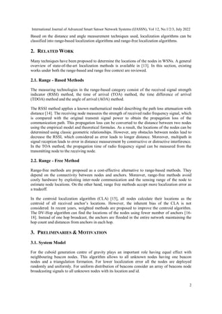 International Journal of Advanced Smart Sensor Network Systems (IJASSN), Vol 12, No.1/2/3, July 2022
2
Based on the distance and angle measurement techniques used, localization algorithms can be
classified into range-based localization algorithms and range-free localization algorithms.
2. RELATED WORK
Many techniques have been proposed to determine the locations of the nodes in WSNs. A general
overview of state-of-the-art localization methods is available in [13]. In this section, existing
works under both the range-based and range free context are reviewed.
2.1. Range - Based Methods
The measuring technologies in the range-based category consist of the received signal strength
indicator (RSSI) method, the time of arrival (TOA) method, the time difference of arrival
(TDOA) method and the angle of arrival (AOA) method.
The RSSI method applies a known mathematical model describing the path loss attenuation with
distance [14]. The receiving node measures the strength of received radio frequency signal, which
is compared with the original transmit signal power to obtain the propagation loss of the
communication path. This propagation loss can be converted to the distance between two nodes
using the empirical model and theoretical formulas. As a result, the locations of the nodes can be
determined using classic geometric relationships. However, any obstacles between nodes lead to
decrease the RSSI, which considered as error leads to longer distance. Moreover, multipath in
signal reception leads to error in distance measurement by constructive or distractive interference.
In the TOA method, the propagation time of radio frequency signal can be measured from the
transmitting node to the receiving node.
2.2. Range - Free Method
Range-free methods are proposed as a cost-effective alternative to range-based methods. They
depend on the connectivity between nodes and anchors. Moreover, range-free methods avoid
costly hardware by exploiting inter-node communication and the sensing range of the node to
estimate node locations. On the other hand, range free methods accept more localization error as
a tradeoff.
In the centroid localization algorithm (CLA) [15], all nodes calculate their locations as the
centroid of all received anchor’s locations. However, the inherent bias of the CLA is not
considered. In recent years, weighted methods are proposed to improve the centroid algorithm.
The DV-Hop algorithm can find the locations of the nodes using fewer number of anchors [16-
18]. Instead of one hop broadcast, the anchors are flooded in the entire network maintaining the
hop count and distances from anchors in each hop.
3. PRELIMINARIES & MOTIVATION
3.1. System Model
For the cuboid generation centre of gravity plays an important role having equal effect with
neighbouring beacon nodes. This algorithm allows to all unknown nodes having one beacon
nodes and a triangulation formation. For lower localization error all the nodes are deployed
randomly and uniformly. For uniform distribution of beacons consider an array of beacons node
broadcasting signals to all unknown nodes with its location and id.
 