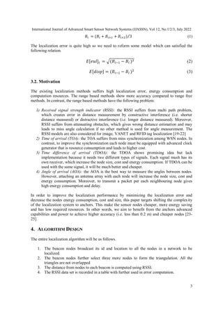 International Journal of Advanced Smart Sensor Network Systems (IJASSN), Vol 12, No.1/2/3, July 2022
3
𝐵𝑖 = (𝐵𝑖 + 𝐵𝑖+1 + 𝐵𝑖+2) 3
⁄ (1)
The localization error is quite high so we need to reform some model which can satisfied the
following relation.
𝐸[𝑒𝑢𝑙]𝑖 = √(𝐵𝑖−1 − 𝐵𝑖 )2 (2)
𝐸[𝑑𝑖𝑠𝑝] = (𝐵𝑖−1 − 𝐵𝑖 )2
(3)
3.2. Motivation
The existing localization methods suffers high localization error, energy consumption and
computation resources. The range based methods show more accuracy compared to range free
methods. In contrast, the range based methods have the following problem:
1) Received signal strength indicator (RSSI): the RSSI suffers from multi path problem,
which creates error in distance measurement by constructive interference (i.e. shorter
distance measured) or distractive interference (i.e. longer distance measured). Moreover,
RSSI suffers from attenuating obstacles, which gives wrong distance estimation and may
leads to miss angle calculation if no other method is used for angle measurement. The
RSSI models are also considered for image, VANET and RFID tag localization [19-22]
2) Time of arrival (TOA): the TOA suffers from miss synchronization among WSN nodes. In
contrast, to improve the synchronization each node must be equipped with advanced clock
generator that is resource consumption and leads to higher cost.
3) Time difference of arrival (TDOA): the TDOA shows promising idea but lack
implementation because it needs two different types of signals. Each signal mush has its
own receiver, which increase the node size, cost and energy consumption. If TDOA can be
used with the same signal, it will be much better and cheaper.
4) Angle of arrival (AOA): the AOA is the best way to measure the angles between nodes.
However, attaching an antenna array with each node will increase the node size, cost and
energy consumption. Moreover, to transmit a packet per each neighbouring node gives
high energy consumption and delay.
In order to improve the localization performance by minimizing the localization error and
decrease the nodes energy consumption, cost and size, this paper targets shifting the complexity
of the localization system to anchors. This make the sensor nodes cheaper, more energy saving
and has low required resources. In other words, we aim to benefit from the anchors advanced
capabilities and power to achieve higher accuracy (i.e. less than 0.2 m) and cheaper nodes [23-
25].
4. ALGORITHM DESIGN
The entire localization algorithm will be as follows.
1. The beacon nodes broadcast its id and location to all the nodes in a network to be
localized.
2. The beacon nodes further select three more nodes to form the triangulation. All the
triangles are not overlapped
3. The distance from nodes to each beacon is computed using RSSI.
4. The RSSI data set is recorded in a table with further used in error computation.
 
