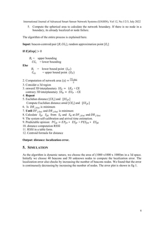 International Journal of Advanced Smart Sensor Network Systems (IJASSN), Vol 12, No.1/2/3, July 2022
4
5. Compute the spherical area to calculate the network boundary. If there is no node in a
boundary, its already localized or node failure.
The algorithm of the entire process is explained here.
Input: beacon-centroid pair [𝐵, 𝐶𝐺𝑖], random approximation point [𝐸𝑖]
If 𝑬[𝒅𝒊𝒔𝒑] > 0
𝐵𝑖 = upper bounding
𝐶𝐺𝑖 = lower bounding
Else
𝐵𝑖 = lower bound point (𝐿𝑃)
𝐶𝐺𝑖 = upper bound point (𝑈𝑃)
2. Computation of network area (a) =
𝐶𝐺𝑖 𝐸𝑢𝑖
2
3. Consider a 3d region
3. onward 3D interplanetary 𝑆𝑆𝐹 = 𝐿𝐸𝑃 + CE
contrary 3D interplanetary 𝑆𝑆𝑅 = 𝐸𝑈𝑃 - CE
4. Repeat
5. Euclidian distance [𝐶𝐸𝑖] and [𝑆𝑆𝑗𝐹]
Compute Euclidian distance amid [𝐶𝐸𝑖] and [𝑆𝑆𝑗𝐹]
6. Is 𝐷𝑅𝑗 𝐸𝑢𝑖 is minimum
7. Until 𝐷𝐹𝑗 𝐸𝑢𝑖 and 𝐷𝑅𝑗 𝐸𝑢𝑖 is minimum
8. Calculate 𝑆𝑗𝐹 𝑆𝑗𝑅 from 𝑆𝐹 and 𝑆𝑅 at 𝐷𝐹𝑗 𝐸𝑢𝑖 and 𝐷𝑅𝑗 𝐸𝑢𝑖
9. The system self-calibration and arrival time estimation.
9. Predictable opinion: 𝑃𝐶𝑖𝐸 = 𝐸𝑃𝑓𝐹 ∗ 𝐸𝑆𝑗𝐹 + 𝑃𝐸𝑆𝑓𝑅 ∗ 𝐸𝑆𝑗𝑅
10. distance computation RSSI
11. RSSI in a table form.
12. Centroid formula for distance
Output: distance: localization error.
5. SIMULATION
As the algorithm is dynamic nature, we choose the area of (1000 x1000 x 1000)m in a 3d space.
Initially we choose 40 beacons and 50 unknown nodes to compute the localization error. The
localization error also checks by increasing the number of beacons nodes. We found that the error
is continuously decreasing by increasing the number of nodes. The error plot is shown in fig 1.
 