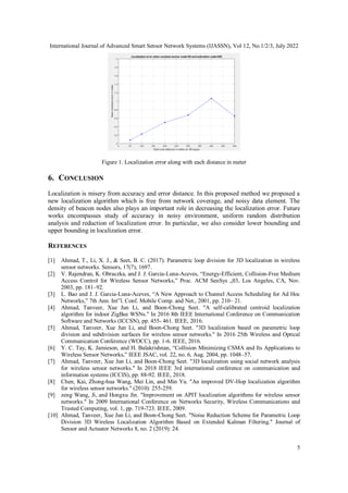 International Journal of Advanced Smart Sensor Network Systems (IJASSN), Vol 12, No.1/2/3, July 2022
5
Figure 1. Localization error along with each distance in meter
6. CONCLUSION
Localization is misery from accuracy and error distance. In this proposed method we proposed a
new localization algorithm which is free from network coverage, and noisy data element. The
density of beacon nodes also plays an important role in decreasing the localization error. Future
works encompasses study of accuracy in noisy environment, uniform random distribution
analysis and reduction of localization error. In particular, we also consider lower bounding and
upper bounding in localization error.
REFERENCES
[1] Ahmad, T., Li, X. J., & Seet, B. C. (2017). Parametric loop division for 3D localization in wireless
sensor networks. Sensors, 17(7), 1697.
[2] V. Rajendran, K. Obraczka, and J. J. Garcia-Luna-Aceves, “Energy-Efficient, Collision-Free Medium
Access Control for Wireless Sensor Networks,” Proc. ACM SenSys „03, Los Angeles, CA, Nov.
2003, pp. 181–92.
[3] L. Bao and J. J. Garcia-Luna-Aceves, “A New Approach to Channel Access Scheduling for Ad Hoc
Networks,” 7th Ann. Int‟l. Conf. Mobile Comp. and Net., 2001, pp. 210– 21.
[4] Ahmad, Tanveer, Xue Jun Li, and Boon-Chong Seet. "A self-calibrated centroid localization
algorithm for indoor ZigBee WSNs." In 2016 8th IEEE International Conference on Communication
Software and Networks (ICCSN), pp. 455- 461. IEEE, 2016.
[5] Ahmad, Tanveer, Xue Jun Li, and Boon-Chong Seet. "3D localization based on parametric loop
division and subdivision surfaces for wireless sensor networks." In 2016 25th Wireless and Optical
Communication Conference (WOCC), pp. 1-6. IEEE, 2016.
[6] Y. C. Tay, K. Jamieson, and H. Balakrishnan, “Collision Minimizing CSMA and Its Applications to
Wireless Sensor Networks,” IEEE JSAC, vol. 22, no. 6, Aug. 2004, pp. 1048–57.
[7] Ahmad, Tanveer, Xue Jun Li, and Boon-Chong Seet. "3D localization using social network analysis
for wireless sensor networks." In 2018 IEEE 3rd international conference on communication and
information systems (ICCIS), pp. 88-92. IEEE, 2018.
[8] Chen, Kai, Zhong-hua Wang, Mei Lin, and Min Yu. "An improved DV-Hop localization algorithm
for wireless sensor networks." (2010): 255-259.
[9] zeng Wang, Ji, and Hongxu Jin. "Improvement on APIT localization algorithms for wireless sensor
networks." In 2009 International Conference on Networks Security, Wireless Communications and
Trusted Computing, vol. 1, pp. 719-723. IEEE, 2009.
[10] Ahmad, Tanveer, Xue Jun Li, and Boon-Chong Seet. "Noise Reduction Scheme for Parametric Loop
Division 3D Wireless Localization Algorithm Based on Extended Kalman Filtering." Journal of
Sensor and Actuator Networks 8, no. 2 (2019): 24.
 