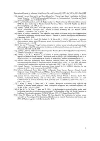 International Journal of Advanced Smart Sensor Network Systems (IJASSN), Vol 12, No.1/2/3, July 2022
6
[11] Ahmad, Tanveer, Xue Jun Li, and Boon-Chong Seet. "Fuzzy-Logic Based Localization for Mobile
Sensor Networks." In 2019 2nd International Conference on Communication, Computing and Digital
systems (CCODE), pp. 43-47. IEEE, 2019.
[12] G. Lu, B. Krishnamachari, and C. S. Raghavendra, “An Adaptive Energy-Efficient and Low-Latency
MAC for Data Gathering in Wireless Sensor Networks,” Proc. 18th Int‟l. Parallel and Distrib.
Processing Symp., Apr. 2004, p. 224.
[13] Ahmad, Tanveer, Xue Jun Li, Boon-Chong Seet, and Juan Carlos Cano. "Social Network Analysis
Based Localization Technique with Clustered Closeness Centrality for 3D Wireless Sensor
Networks." Electronics 9, no. 5 (2020): 738.
[14] hakila, R., and B. Paramasivan. "An improved range based localization using Whale Optimization
Algorithm in underwater wireless sensor network." Journal of Ambient Intelligence and Humanized
Computing (2020): 1-11.
[15] Pala, S., Palliyani, S., Himdi, M., Lafond, O., & Kurup, D. G. (2020). Localization of unknown
electromagnetic source using 3D-antenna arrays. International Journal of Microwave and Wireless
Technologies, 12(1), 86-94.
[16] R. Niu and P. Varshney, “Target location estimation in wireless sensor networks using binary data,”
in Proceedings of the 38th International Conference on Information Sciences and Systems, pp. 17–19,
Princeton, NJ, USA, March 2004.
[17] Ahmad, T. (2019). 3D Localization Techniques for Wireless Sensor Networks (Doctoral dissertation,
Auckland University of Technology).
[18] Ahmad, T., Li, X. J., Wenchao, J., & Ghaffar, A. (2020, September). Frugal Sensing: A Novel
approach of Mobile Sensor Network Localization based on Fuzzy-Logic. In Proceedings of the ACM
MobiArch 2020 The 15th Workshop on Mobility in the Evolving Internet Architecture (pp. 8-15).
[19] Murtaza, Marryam, Muhammad Sharif, Musarrat AbdullahYasmin, and Tanveer Ahmad. "Facial
expression detection using six facial expressions hexagon (sfeh) model." In 2019 IEEE 9th annual
computing and communication workshop and conference (CCWC), pp. 0190-0195. IEEE, 2019.
[20] Ahmad, Tanveer. "An improved accelerated frame slotted ALOHA (AFSA) algorithm for tag
collision in RFID." arXiv preprint arXiv:1405.6217 (2014).
[21] Saleem, Muhammad Asim, Zhou Shijie, Muhammad Umer Sarwar, Tanveer Ahmad, Amarah
Maqbool, Casper Shikali Shivachi, and Maham Tariq. "Deep learning-based dynamic stable cluster
head selection in VANET." Journal of Advanced Transportation 2021 (2021).
[22] Ahmad, Tanveer, Imran Khan, Azeem Irshad, Shafiq Ahmad, Ahmed T. Soliman, Akber Abid
Gardezi, Muhammad Shafiq, and Jin-Ghoo Choi. "Spark Spectrum Allocation for D2D
Communication in Cellular Networks." CMC-COMPUTERS MATERIALS & CONTINUA 70, no. 3
(2022): 6381-6394.
[23] Y. Wang, X. Wang, D. Wang, and D. P. Agrawal, “Rangefree localization using expected hop
progress in wireless sensor networks,” IEEE Transactions on Parallel and Distributed Systems, vol.
20, no. 10, pp. 1540–1552, 2009.
[24] H. Xu, Y. Tu, W. Xiao, Y. Mao, and T. Shen, “An archimedes curve-based mobile anchor node
localization algorithm in wireless sensor networks,” in Proceedings of the 8th World Congress on
Intelligent Control and Automation (WCICA ‟10), pp. 6993–6997, Jinan, China, July 2010.
[25] J. Lee, W. Chung, and E. Kim, “Robust DV-Hop algorithm for localization in wireless sensor
network,” in Proceedings of the International Conference on Control, Automation and Systems, pp.
2506–2509, Gyeonggi-do, South Korea, October 2010.
 