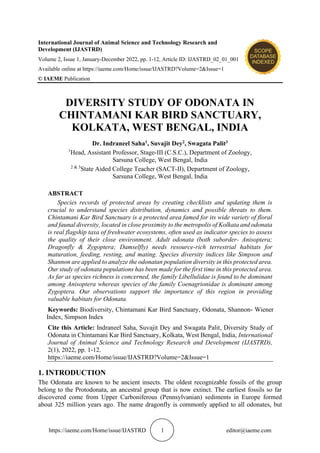 https://iaeme.com/Home/issue/IJASTRD 1 editor@iaeme.com
International Journal of Animal Science and Technology Research and
Development (IJASTRD)
Volume 2, Issue 1, January-December 2022, pp. 1-12, Article ID: IJASTRD_02_01_001
Available online at https://iaeme.com/Home/issue/IJASTRD?Volume=2&Issue=1
© IAEME Publication
DIVERSITY STUDY OF ODONATA IN
CHINTAMANI KAR BIRD SANCTUARY,
KOLKATA, WEST BENGAL, INDIA
Dr. Indraneel Saha1, Suvajit Dey2, Swagata Palit3
1
Head, Assistant Professor, Stage-III (C.S.C.), Department of Zoology,
Sarsuna College, West Bengal, India
2 & 3
State Aided College Teacher (SACT-II), Department of Zoology,
Sarsuna College, West Bengal, India
ABSTRACT
Species records of protected areas by creating checklists and updating them is
crucial to understand species distribution, dynamics and possible threats to them.
Chintamani Kar Bird Sanctuary is a protected area famed for its wide variety of floral
and faunal diversity, located in close proximity to the metropolis of Kolkata and odonata
is real flagship taxa of freshwater ecosystems, often used as indicator species to assess
the quality of their close environment. Adult odonata (both suborder- Anisoptera;
Dragonfly & Zygoptera; Damselfly) needs resource-rich terrestrial habitats for
maturation, feeding, resting, and mating. Species diversity indices like Simpson and
Shannon are applied to analyze the odonatan population diversity in this protected area.
Our study of odonata populations has been made for the first time in this protected area.
As far as species richness is concerned, the family Libellulidae is found to be dominant
among Anisoptera whereas species of the family Coenagrionidae is dominant among
Zygoptera. Our observations support the importance of this region in providing
valuable habitats for Odonata.
Keywords: Biodiversity, Chintamani Kar Bird Sanctuary, Odonata, Shannon- Wiener
Index, Simpson Index
Cite this Article: Indraneel Saha, Suvajit Dey and Swagata Palit, Diversity Study of
Odonata in Chintamani Kar Bird Sanctuary, Kolkata, West Bengal, India, International
Journal of Animal Science and Technology Research and Development (IJASTRD),
2(1), 2022, pp. 1-12.
https://iaeme.com/Home/issue/IJASTRD?Volume=2&Issue=1
1. INTRODUCTION
The Odonata are known to be ancient insects. The oldest recognizable fossils of the group
belong to the Protodonata, an ancestral group that is now extinct. The earliest fossils so far
discovered come from Upper Carboniferous (Pennsylvanian) sediments in Europe formed
about 325 million years ago. The name dragonfly is commonly applied to all odonates, but
 