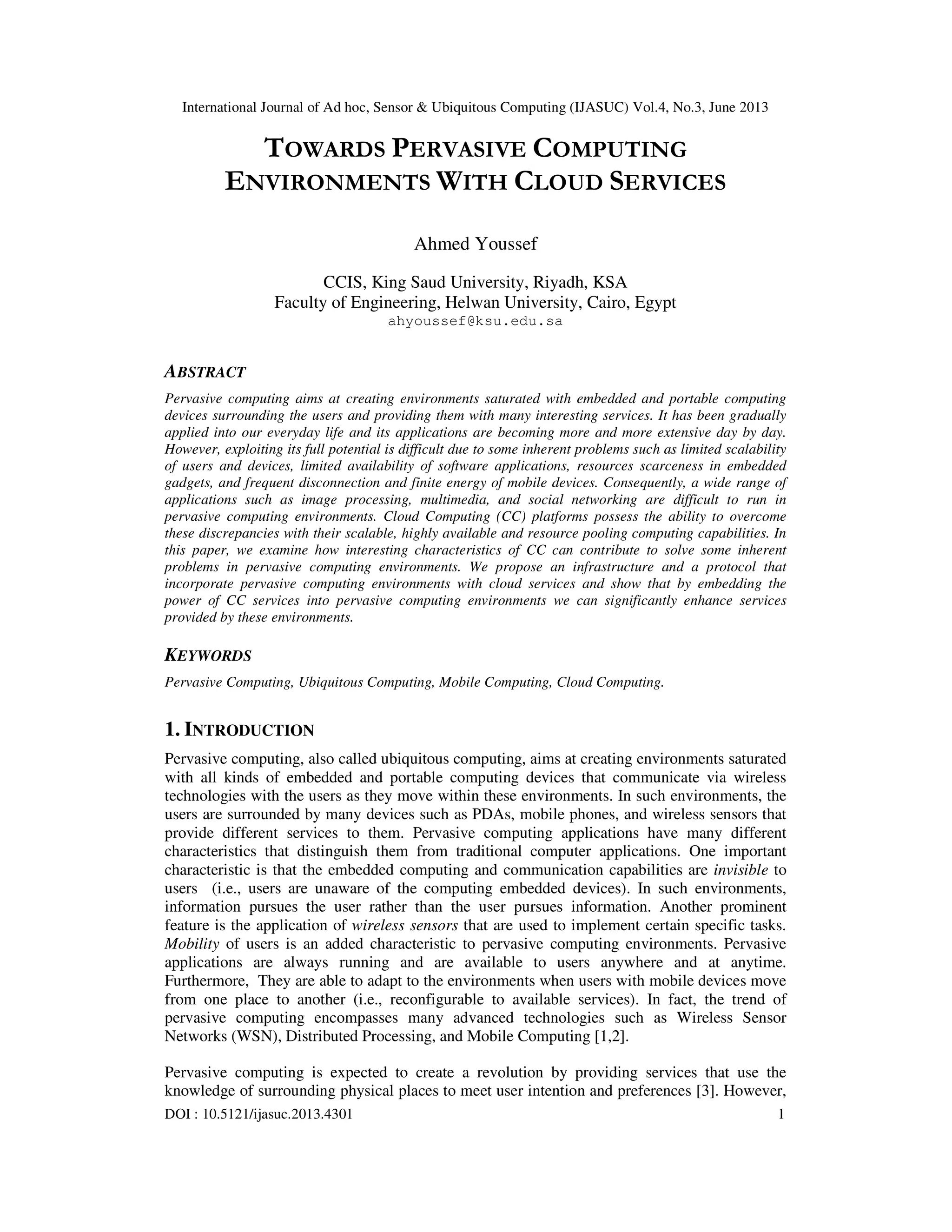 International Journal of Ad hoc, Sensor & Ubiquitous Computing (IJASUC) Vol.4, No.3, June 2013
DOI : 10.5121/ijasuc.2013.4301 1
TOWARDS PERVASIVE COMPUTING
ENVIRONMENTS WITH CLOUD SERVICES
Ahmed Youssef
CCIS, King Saud University, Riyadh, KSA
Faculty of Engineering, Helwan University, Cairo, Egypt
ahyoussef@ksu.edu.sa
ABSTRACT
Pervasive computing aims at creating environments saturated with embedded and portable computing
devices surrounding the users and providing them with many interesting services. It has been gradually
applied into our everyday life and its applications are becoming more and more extensive day by day.
However, exploiting its full potential is difficult due to some inherent problems such as limited scalability
of users and devices, limited availability of software applications, resources scarceness in embedded
gadgets, and frequent disconnection and finite energy of mobile devices. Consequently, a wide range of
applications such as image processing, multimedia, and social networking are difficult to run in
pervasive computing environments. Cloud Computing (CC) platforms possess the ability to overcome
these discrepancies with their scalable, highly available and resource pooling computing capabilities. In
this paper, we examine how interesting characteristics of CC can contribute to solve some inherent
problems in pervasive computing environments. We propose an infrastructure and a protocol that
incorporate pervasive computing environments with cloud services and show that by embedding the
power of CC services into pervasive computing environments we can significantly enhance services
provided by these environments.
KEYWORDS
Pervasive Computing, Ubiquitous Computing, Mobile Computing, Cloud Computing.
1. INTRODUCTION
Pervasive computing, also called ubiquitous computing, aims at creating environments saturated
with all kinds of embedded and portable computing devices that communicate via wireless
technologies with the users as they move within these environments. In such environments, the
users are surrounded by many devices such as PDAs, mobile phones, and wireless sensors that
provide different services to them. Pervasive computing applications have many different
characteristics that distinguish them from traditional computer applications. One important
characteristic is that the embedded computing and communication capabilities are invisible to
users (i.e., users are unaware of the computing embedded devices). In such environments,
information pursues the user rather than the user pursues information. Another prominent
feature is the application of wireless sensors that are used to implement certain specific tasks.
Mobility of users is an added characteristic to pervasive computing environments. Pervasive
applications are always running and are available to users anywhere and at anytime.
Furthermore, They are able to adapt to the environments when users with mobile devices move
from one place to another (i.e., reconfigurable to available services). In fact, the trend of
pervasive computing encompasses many advanced technologies such as Wireless Sensor
Networks (WSN), Distributed Processing, and Mobile Computing [1,2].
Pervasive computing is expected to create a revolution by providing services that use the
knowledge of surrounding physical places to meet user intention and preferences [3]. However,
 
