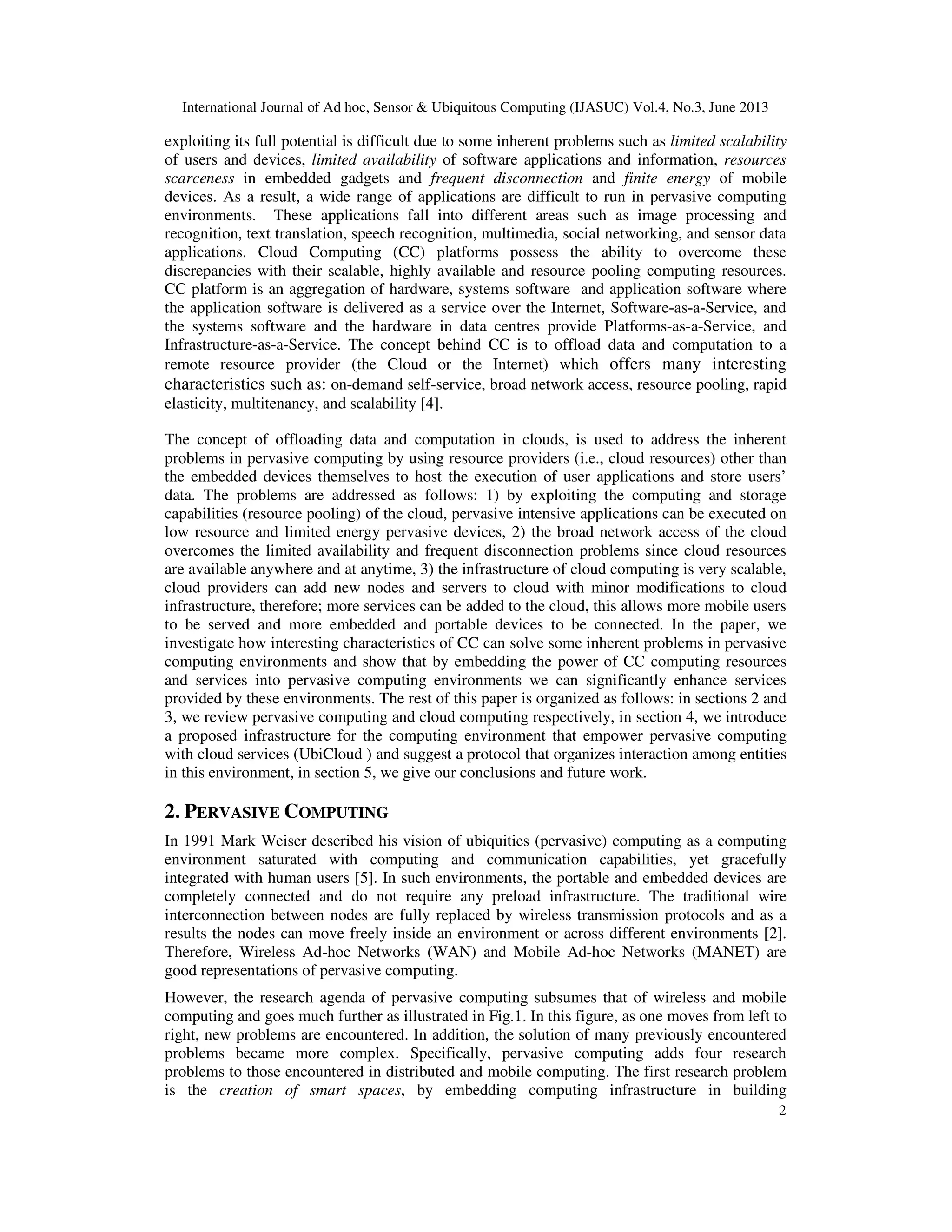 International Journal of Ad hoc, Sensor & Ubiquitous Computing (IJASUC) Vol.4, No.3, June 2013
2
exploiting its full potential is difficult due to some inherent problems such as limited scalability
of users and devices, limited availability of software applications and information, resources
scarceness in embedded gadgets and frequent disconnection and finite energy of mobile
devices. As a result, a wide range of applications are difficult to run in pervasive computing
environments. These applications fall into different areas such as image processing and
recognition, text translation, speech recognition, multimedia, social networking, and sensor data
applications. Cloud Computing (CC) platforms possess the ability to overcome these
discrepancies with their scalable, highly available and resource pooling computing resources.
CC platform is an aggregation of hardware, systems software and application software where
the application software is delivered as a service over the Internet, Software-as-a-Service, and
the systems software and the hardware in data centres provide Platforms-as-a-Service, and
Infrastructure-as-a-Service. The concept behind CC is to offload data and computation to a
remote resource provider (the Cloud or the Internet) which offers many interesting
characteristics such as: on-demand self-service, broad network access, resource pooling, rapid
elasticity, multitenancy, and scalability [4].
The concept of offloading data and computation in clouds, is used to address the inherent
problems in pervasive computing by using resource providers (i.e., cloud resources) other than
the embedded devices themselves to host the execution of user applications and store users’
data. The problems are addressed as follows: 1) by exploiting the computing and storage
capabilities (resource pooling) of the cloud, pervasive intensive applications can be executed on
low resource and limited energy pervasive devices, 2) the broad network access of the cloud
overcomes the limited availability and frequent disconnection problems since cloud resources
are available anywhere and at anytime, 3) the infrastructure of cloud computing is very scalable,
cloud providers can add new nodes and servers to cloud with minor modifications to cloud
infrastructure, therefore; more services can be added to the cloud, this allows more mobile users
to be served and more embedded and portable devices to be connected. In the paper, we
investigate how interesting characteristics of CC can solve some inherent problems in pervasive
computing environments and show that by embedding the power of CC computing resources
and services into pervasive computing environments we can significantly enhance services
provided by these environments. The rest of this paper is organized as follows: in sections 2 and
3, we review pervasive computing and cloud computing respectively, in section 4, we introduce
a proposed infrastructure for the computing environment that empower pervasive computing
with cloud services (UbiCloud ) and suggest a protocol that organizes interaction among entities
in this environment, in section 5, we give our conclusions and future work.
2. PERVASIVE COMPUTING
In 1991 Mark Weiser described his vision of ubiquities (pervasive) computing as a computing
environment saturated with computing and communication capabilities, yet gracefully
integrated with human users [5]. In such environments, the portable and embedded devices are
completely connected and do not require any preload infrastructure. The traditional wire
interconnection between nodes are fully replaced by wireless transmission protocols and as a
results the nodes can move freely inside an environment or across different environments [2].
Therefore, Wireless Ad-hoc Networks (WAN) and Mobile Ad-hoc Networks (MANET) are
good representations of pervasive computing.
However, the research agenda of pervasive computing subsumes that of wireless and mobile
computing and goes much further as illustrated in Fig.1. In this figure, as one moves from left to
right, new problems are encountered. In addition, the solution of many previously encountered
problems became more complex. Specifically, pervasive computing adds four research
problems to those encountered in distributed and mobile computing. The first research problem
is the creation of smart spaces, by embedding computing infrastructure in building
 