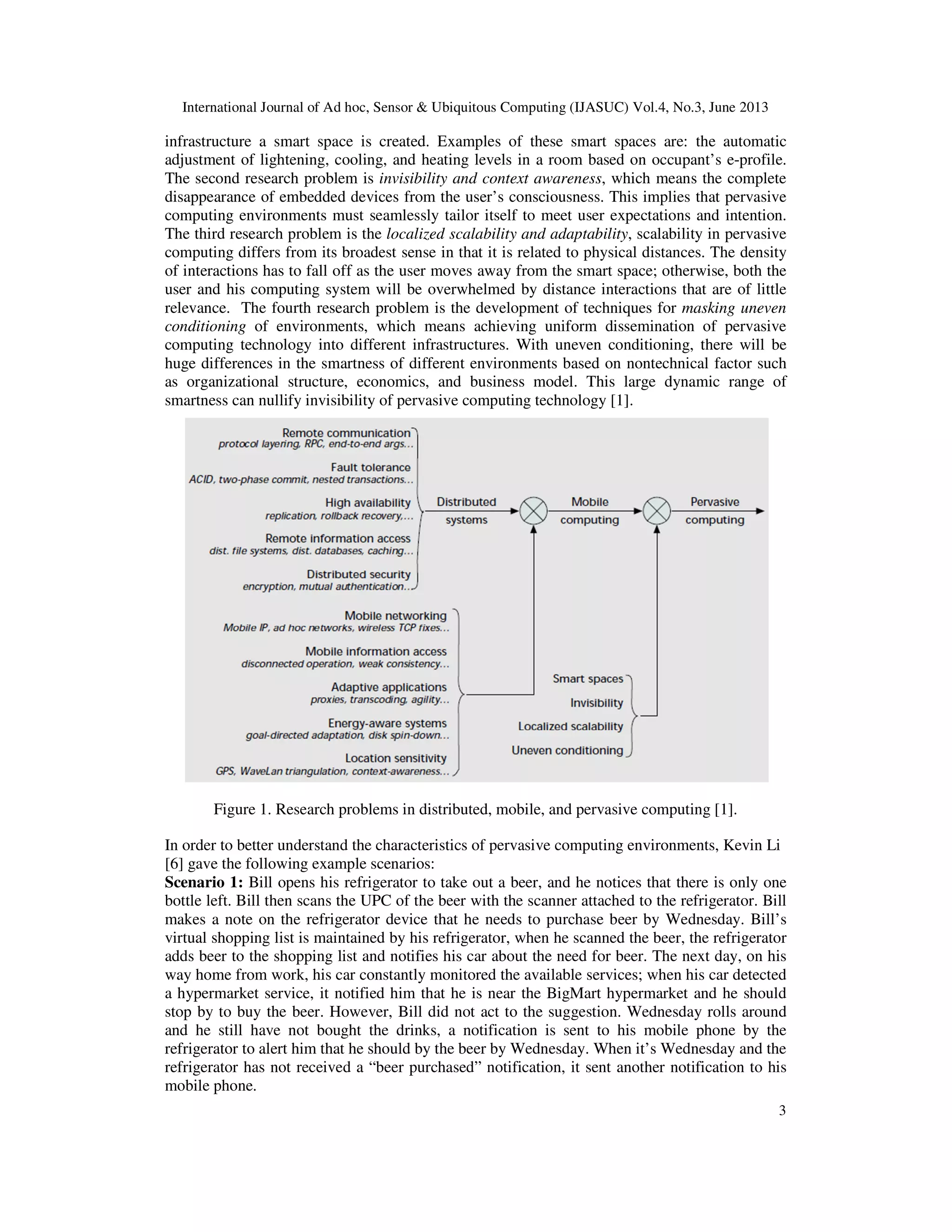 International Journal of Ad hoc, Sensor & Ubiquitous Computing (IJASUC) Vol.4, No.3, June 2013
3
infrastructure a smart space is created. Examples of these smart spaces are: the automatic
adjustment of lightening, cooling, and heating levels in a room based on occupant’s e-profile.
The second research problem is invisibility and context awareness, which means the complete
disappearance of embedded devices from the user’s consciousness. This implies that pervasive
computing environments must seamlessly tailor itself to meet user expectations and intention.
The third research problem is the localized scalability and adaptability, scalability in pervasive
computing differs from its broadest sense in that it is related to physical distances. The density
of interactions has to fall off as the user moves away from the smart space; otherwise, both the
user and his computing system will be overwhelmed by distance interactions that are of little
relevance. The fourth research problem is the development of techniques for masking uneven
conditioning of environments, which means achieving uniform dissemination of pervasive
computing technology into different infrastructures. With uneven conditioning, there will be
huge differences in the smartness of different environments based on nontechnical factor such
as organizational structure, economics, and business model. This large dynamic range of
smartness can nullify invisibility of pervasive computing technology [1].
Figure 1. Research problems in distributed, mobile, and pervasive computing [1].
In order to better understand the characteristics of pervasive computing environments, Kevin Li
[6] gave the following example scenarios:
Scenario 1: Bill opens his refrigerator to take out a beer, and he notices that there is only one
bottle left. Bill then scans the UPC of the beer with the scanner attached to the refrigerator. Bill
makes a note on the refrigerator device that he needs to purchase beer by Wednesday. Bill’s
virtual shopping list is maintained by his refrigerator, when he scanned the beer, the refrigerator
adds beer to the shopping list and notifies his car about the need for beer. The next day, on his
way home from work, his car constantly monitored the available services; when his car detected
a hypermarket service, it notified him that he is near the BigMart hypermarket and he should
stop by to buy the beer. However, Bill did not act to the suggestion. Wednesday rolls around
and he still have not bought the drinks, a notification is sent to his mobile phone by the
refrigerator to alert him that he should by the beer by Wednesday. When it’s Wednesday and the
refrigerator has not received a “beer purchased” notification, it sent another notification to his
mobile phone.
 