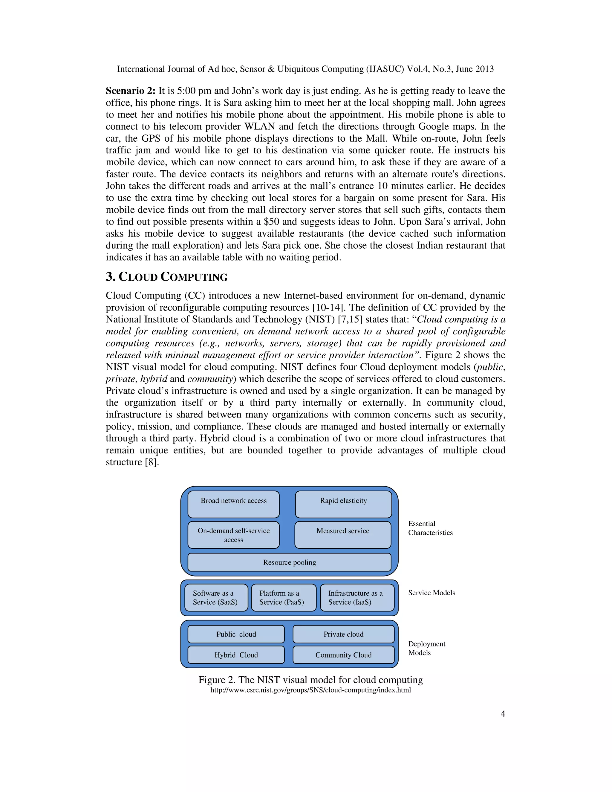International Journal of Ad hoc, Sensor & Ubiquitous Computing (IJASUC) Vol.4, No.3, June 2013
4
Scenario 2: It is 5:00 pm and John’s work day is just ending. As he is getting ready to leave the
office, his phone rings. It is Sara asking him to meet her at the local shopping mall. John agrees
to meet her and notifies his mobile phone about the appointment. His mobile phone is able to
connect to his telecom provider WLAN and fetch the directions through Google maps. In the
car, the GPS of his mobile phone displays directions to the Mall. While on-route, John feels
traffic jam and would like to get to his destination via some quicker route. He instructs his
mobile device, which can now connect to cars around him, to ask these if they are aware of a
faster route. The device contacts its neighbors and returns with an alternate route's directions.
John takes the different roads and arrives at the mall’s entrance 10 minutes earlier. He decides
to use the extra time by checking out local stores for a bargain on some present for Sara. His
mobile device finds out from the mall directory server stores that sell such gifts, contacts them
to find out possible presents within a $50 and suggests ideas to John. Upon Sara’s arrival, John
asks his mobile device to suggest available restaurants (the device cached such information
during the mall exploration) and lets Sara pick one. She chose the closest Indian restaurant that
indicates it has an available table with no waiting period.
3. CLOUD COMPUTING
Cloud Computing (CC) introduces a new Internet-based environment for on-demand, dynamic
provision of reconfigurable computing resources [10-14]. The definition of CC provided by the
National Institute of Standards and Technology (NIST) [7,15] states that: “Cloud computing is a
model for enabling convenient, on demand network access to a shared pool of configurable
computing resources (e.g., networks, servers, storage) that can be rapidly provisioned and
released with minimal management effort or service provider interaction”. Figure 2 shows the
NIST visual model for cloud computing. NIST defines four Cloud deployment models (public,
private, hybrid and community) which describe the scope of services offered to cloud customers.
Private cloud’s infrastructure is owned and used by a single organization. It can be managed by
the organization itself or by a third party internally or externally. In community cloud,
infrastructure is shared between many organizations with common concerns such as security,
policy, mission, and compliance. These clouds are managed and hosted internally or externally
through a third party. Hybrid cloud is a combination of two or more cloud infrastructures that
remain unique entities, but are bounded together to provide advantages of multiple cloud
structure [8].
Figure 2. The NIST visual model for cloud computing
http://www.csrc.nist.gov/groups/SNS/cloud-computing/index.html
Broad network access
Resource pooling
Rapid elasticity
Measured serviceOn-demand self-service
access
Software as a
Service (SaaS)
Platform as a
Service (PaaS)
Infrastructure as a
Service (IaaS)
Public cloud Private cloud
Hybrid Cloud Community Cloud
Essential
Characteristics
Service Models
Deployment
Models
 