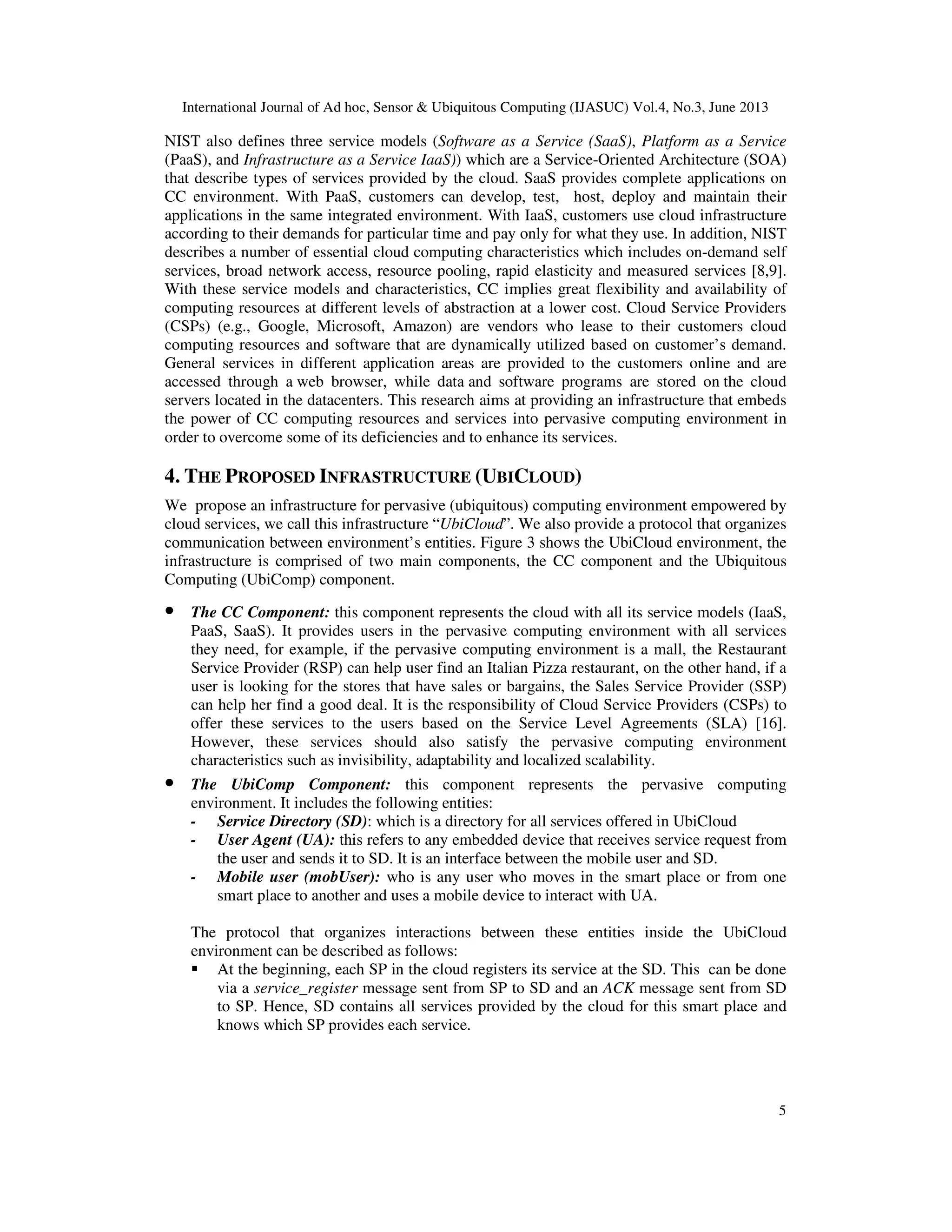 International Journal of Ad hoc, Sensor & Ubiquitous Computing (IJASUC) Vol.4, No.3, June 2013
5
NIST also defines three service models (Software as a Service (SaaS), Platform as a Service
(PaaS), and Infrastructure as a Service IaaS)) which are a Service-Oriented Architecture (SOA)
that describe types of services provided by the cloud. SaaS provides complete applications on
CC environment. With PaaS, customers can develop, test, host, deploy and maintain their
applications in the same integrated environment. With IaaS, customers use cloud infrastructure
according to their demands for particular time and pay only for what they use. In addition, NIST
describes a number of essential cloud computing characteristics which includes on-demand self
services, broad network access, resource pooling, rapid elasticity and measured services [8,9].
With these service models and characteristics, CC implies great flexibility and availability of
computing resources at different levels of abstraction at a lower cost. Cloud Service Providers
(CSPs) (e.g., Google, Microsoft, Amazon) are vendors who lease to their customers cloud
computing resources and software that are dynamically utilized based on customer’s demand.
General services in different application areas are provided to the customers online and are
accessed through a web browser, while data and software programs are stored on the cloud
servers located in the datacenters. This research aims at providing an infrastructure that embeds
the power of CC computing resources and services into pervasive computing environment in
order to overcome some of its deficiencies and to enhance its services.
4. THE PROPOSED INFRASTRUCTURE (UBICLOUD)
We propose an infrastructure for pervasive (ubiquitous) computing environment empowered by
cloud services, we call this infrastructure “UbiCloud”. We also provide a protocol that organizes
communication between environment’s entities. Figure 3 shows the UbiCloud environment, the
infrastructure is comprised of two main components, the CC component and the Ubiquitous
Computing (UbiComp) component.
• The CC Component: this component represents the cloud with all its service models (IaaS,
PaaS, SaaS). It provides users in the pervasive computing environment with all services
they need, for example, if the pervasive computing environment is a mall, the Restaurant
Service Provider (RSP) can help user find an Italian Pizza restaurant, on the other hand, if a
user is looking for the stores that have sales or bargains, the Sales Service Provider (SSP)
can help her find a good deal. It is the responsibility of Cloud Service Providers (CSPs) to
offer these services to the users based on the Service Level Agreements (SLA) [16].
However, these services should also satisfy the pervasive computing environment
characteristics such as invisibility, adaptability and localized scalability.
• The UbiComp Component: this component represents the pervasive computing
environment. It includes the following entities:
- Service Directory (SD): which is a directory for all services offered in UbiCloud
- User Agent (UA): this refers to any embedded device that receives service request from
the user and sends it to SD. It is an interface between the mobile user and SD.
- Mobile user (mobUser): who is any user who moves in the smart place or from one
smart place to another and uses a mobile device to interact with UA.
The protocol that organizes interactions between these entities inside the UbiCloud
environment can be described as follows:
At the beginning, each SP in the cloud registers its service at the SD. This can be done
via a service_register message sent from SP to SD and an ACK message sent from SD
to SP. Hence, SD contains all services provided by the cloud for this smart place and
knows which SP provides each service.
 