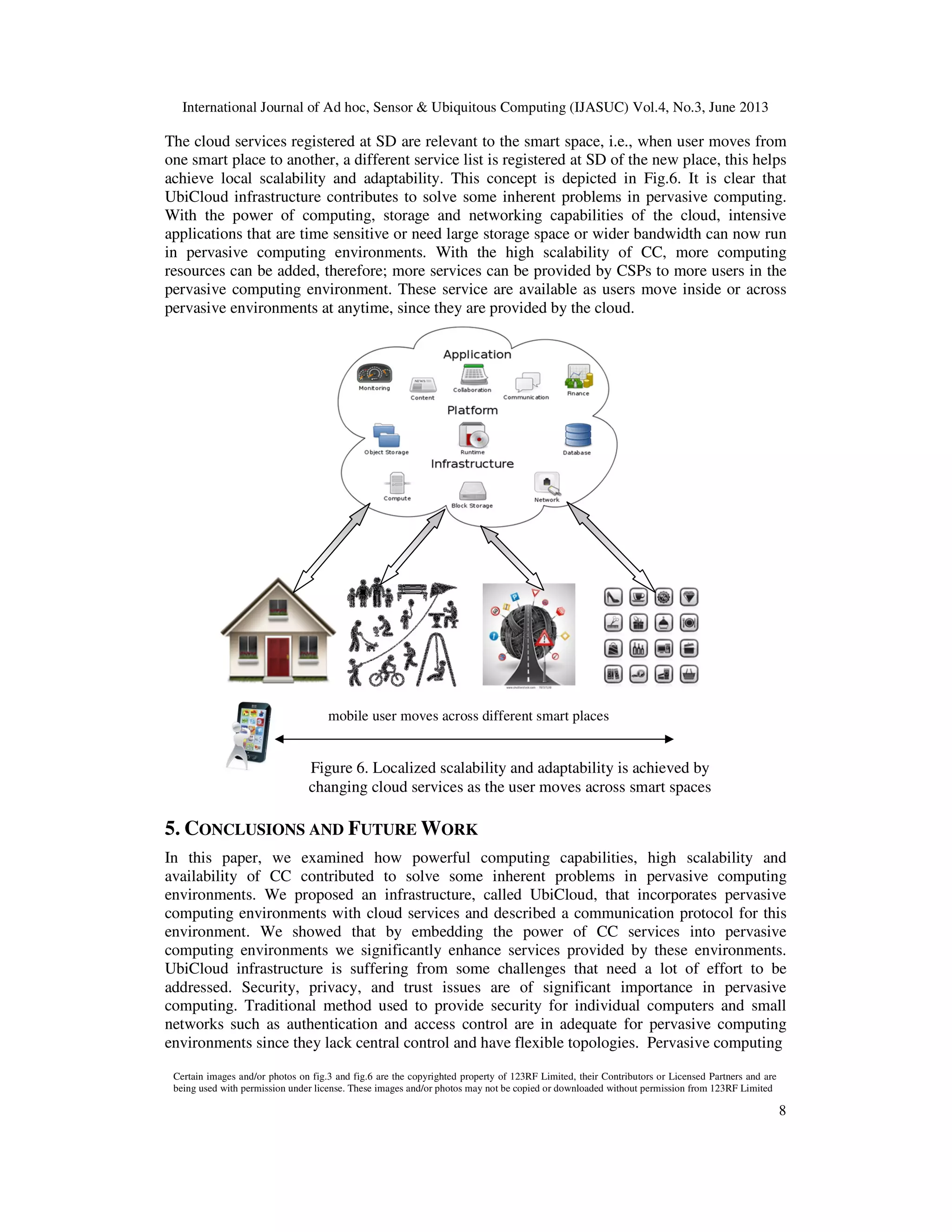 International Journal of Ad hoc, Sensor & Ubiquitous Computing (IJASUC) Vol.4, No.3, June 2013
8
The cloud services registered at SD are relevant to the smart space, i.e., when user moves from
one smart place to another, a different service list is registered at SD of the new place, this helps
achieve local scalability and adaptability. This concept is depicted in Fig.6. It is clear that
UbiCloud infrastructure contributes to solve some inherent problems in pervasive computing.
With the power of computing, storage and networking capabilities of the cloud, intensive
applications that are time sensitive or need large storage space or wider bandwidth can now run
in pervasive computing environments. With the high scalability of CC, more computing
resources can be added, therefore; more services can be provided by CSPs to more users in the
pervasive computing environment. These service are available as users move inside or across
pervasive environments at anytime, since they are provided by the cloud.
5. CONCLUSIONS AND FUTURE WORK
In this paper, we examined how powerful computing capabilities, high scalability and
availability of CC contributed to solve some inherent problems in pervasive computing
environments. We proposed an infrastructure, called UbiCloud, that incorporates pervasive
computing environments with cloud services and described a communication protocol for this
environment. We showed that by embedding the power of CC services into pervasive
computing environments we significantly enhance services provided by these environments.
UbiCloud infrastructure is suffering from some challenges that need a lot of effort to be
addressed. Security, privacy, and trust issues are of significant importance in pervasive
computing. Traditional method used to provide security for individual computers and small
networks such as authentication and access control are in adequate for pervasive computing
environments since they lack central control and have flexible topologies. Pervasive computing
mobile user moves across different smart places
Figure 6. Localized scalability and adaptability is achieved by
changing cloud services as the user moves across smart spaces
Certain images and/or photos on fig.3 and fig.6 are the copyrighted property of 123RF Limited, their Contributors or Licensed Partners and are
being used with permission under license. These images and/or photos may not be copied or downloaded without permission from 123RF Limited
 