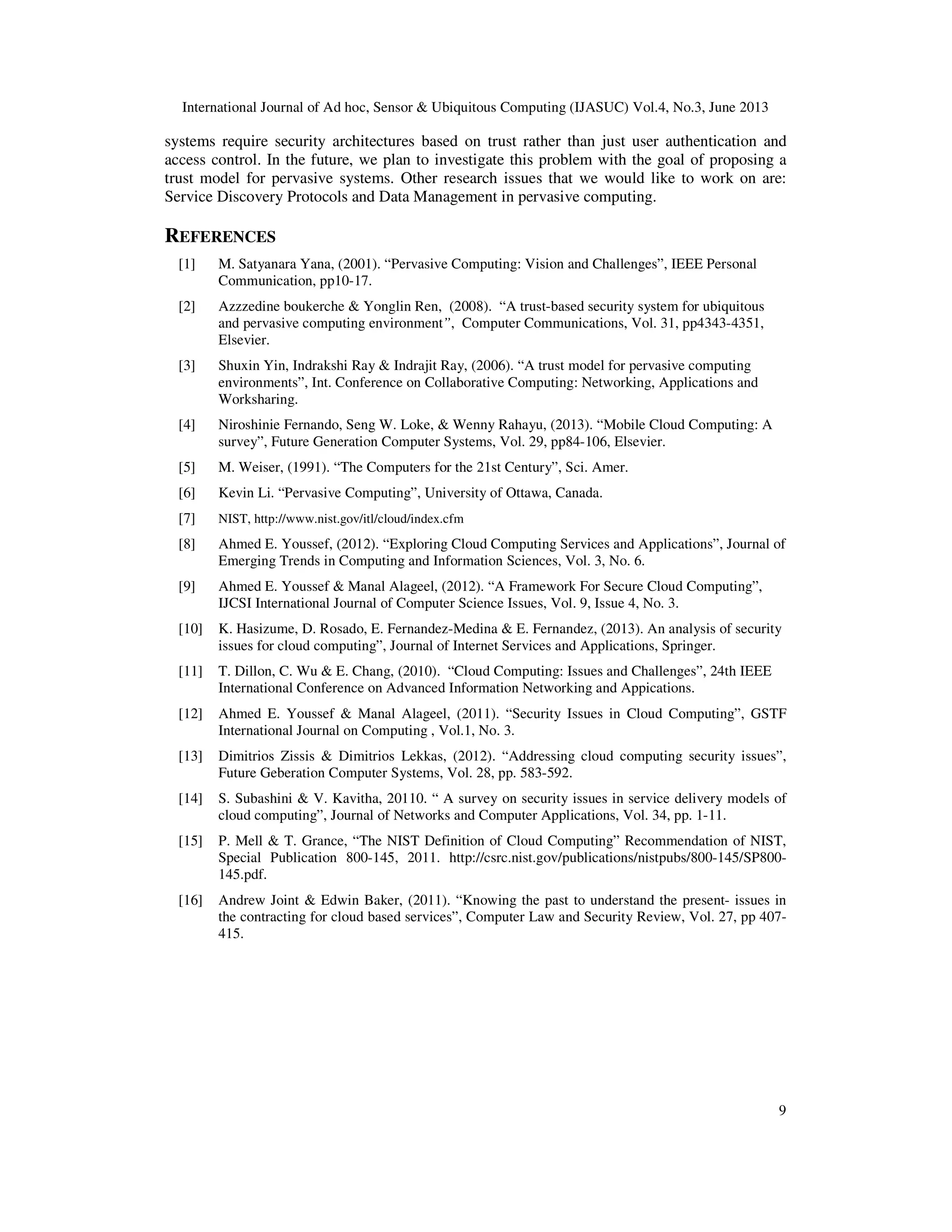 International Journal of Ad hoc, Sensor & Ubiquitous Computing (IJASUC) Vol.4, No.3, June 2013
9
systems require security architectures based on trust rather than just user authentication and
access control. In the future, we plan to investigate this problem with the goal of proposing a
trust model for pervasive systems. Other research issues that we would like to work on are:
Service Discovery Protocols and Data Management in pervasive computing.
REFERENCES
[1] M. Satyanara Yana, (2001). “Pervasive Computing: Vision and Challenges”, IEEE Personal
Communication, pp10-17.
[2] Azzzedine boukerche & Yonglin Ren, (2008). “A trust-based security system for ubiquitous
and pervasive computing environment”, Computer Communications, Vol. 31, pp4343-4351,
Elsevier.
[3] Shuxin Yin, Indrakshi Ray & Indrajit Ray, (2006). “A trust model for pervasive computing
environments”, Int. Conference on Collaborative Computing: Networking, Applications and
Worksharing.
[4] Niroshinie Fernando, Seng W. Loke, & Wenny Rahayu, (2013). “Mobile Cloud Computing: A
survey”, Future Generation Computer Systems, Vol. 29, pp84-106, Elsevier.
[5] M. Weiser, (1991). “The Computers for the 21st Century”, Sci. Amer.
[6] Kevin Li. “Pervasive Computing”, University of Ottawa, Canada.
[7] NIST, http://www.nist.gov/itl/cloud/index.cfm
[8] Ahmed E. Youssef, (2012). “Exploring Cloud Computing Services and Applications”, Journal of
Emerging Trends in Computing and Information Sciences, Vol. 3, No. 6.
[9] Ahmed E. Youssef & Manal Alageel, (2012). “A Framework For Secure Cloud Computing”,
IJCSI International Journal of Computer Science Issues, Vol. 9, Issue 4, No. 3.
[10] K. Hasizume, D. Rosado, E. Fernandez-Medina & E. Fernandez, (2013). An analysis of security
issues for cloud computing”, Journal of Internet Services and Applications, Springer.
[11] T. Dillon, C. Wu & E. Chang, (2010). “Cloud Computing: Issues and Challenges”, 24th IEEE
International Conference on Advanced Information Networking and Appications.
[12] Ahmed E. Youssef & Manal Alageel, (2011). “Security Issues in Cloud Computing”, GSTF
International Journal on Computing , Vol.1, No. 3.
[13] Dimitrios Zissis & Dimitrios Lekkas, (2012). “Addressing cloud computing security issues”,
Future Geberation Computer Systems, Vol. 28, pp. 583-592.
[14] S. Subashini & V. Kavitha, 20110. “ A survey on security issues in service delivery models of
cloud computing”, Journal of Networks and Computer Applications, Vol. 34, pp. 1-11.
[15] P. Mell & T. Grance, “The NIST Definition of Cloud Computing” Recommendation of NIST,
Special Publication 800-145, 2011. http://csrc.nist.gov/publications/nistpubs/800-145/SP800-
145.pdf.
[16] Andrew Joint & Edwin Baker, (2011). “Knowing the past to understand the present- issues in
the contracting for cloud based services”, Computer Law and Security Review, Vol. 27, pp 407-
415.
 