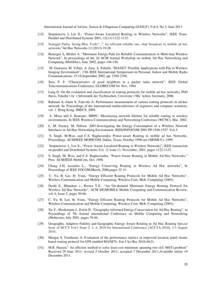 International Journal of Ad hoc, Sensor & Ubiquitous Computing (IJASUC) Vol.4, No.3, June 2013
20
[12] Stojmenovic I, Lin X., “Power-Aware Localized Routing in Wireless Networks”, IEEE Trans.
Parallel and Distributed Systems 2001; 12(11):1122-1133.
[13] Seungjin Parka, Seong-Moo Yoob,* ,” An efficient reliable one –hop broadcast in mobile ad hoc
networks”Ad Hoc Networks 11 (2013) 19-28.
[14] Banergee S, Mishra A. “Minimum Energy Path for Reliable Communication in Multi-hop Wireless
Network”, In proceedings of the 3d ACM Annual Workshop on mobile Ad Hoc Networking and
Computing (MobiHoc), June 2002, pages 146-156.
[15] M. Guarnera, M. Villari, A. Zaia, A. Puliafit, “MANET: Possible Applications with Pda in Wireless
Imaging Environment”, 13th IEEE International Symposium on Personal, Indoor and Mobile Radio
Communications, 15-18,September 2002, pp. 2394-2398.
[16] Sass, P. F. “Characteristics of good neighbors in a packet radio network”. IEEE Global
Telecommunications Conference, GLOBECOM’84. Nov, 1984.
[17] Lang D. On the evaluation and classification of routing protocols for mobile ad hoc networks, PhD
thesis, Fakulta¨t fu¨ r Informatik der Technischen, Universita¨t Mu¨ nchen, Germany, 2006.
[18] Rahman A, Islam S, Talevski A. Performance measurement of various routing protocols in ad-hoc
network. In: Proceedings of the international multiconference of engineers and computer scientists,
vol. 1. Hong Kong: IMECS; 2009.
[19] A. Misra and S. Banerjee. MRPC: Maximizing network lifetime for reliable routing in wireless
environments. In IEEE Wireless Communications and Networking Conference (WCNC), Mar. 2002.
[20] L. M. Feeney, M. Nillson. 2001.Investigating the Energy Consumption of a Wireless Network
Interfaces in Ad-Hoc Networking Environment. IEEE/INFOCOM 2001.PP:1548-1557. Vol.3.
[21] S. Singh, M.Woo, and C.S. Raghavendra. Power-aware Routing in mobile ad hoc Networks.
Proceedings, ACM/IEEE MOBICOM, Dallas, Texas, October 1998.ons (MOMUC), 1999.
[22] Stojmenovic I., Lin X., “Power Aware Localized Routing in Wireless Networks”, IEEE transaction
on parallel and Distributed Systems Vol. 12 issue.11, November, 2001, pages 1122-1133.
[23] S. Singh, M. Woo, and C.S. Raghavendra, “Power-Aware Routing in Mobile Ad Hoc Networks,”
Proc. ACM/IEEE MobiCom, Oct. 1998.
[24] Chang J-H, tassiulus L., “Energy Conserving Routing in Wireless Ad Hoc networks”, In
Proceedings of IEEE FOCOM,March, 2000,pages 22-31.
[25] C. Yu, B. Lee, H. Youn, “Energy Efficient Routing Protocols for Mobile Ad Hoc Networks”,
Wireless Communication and Mobile Computing, Wireless Com. Mob. Computing (2003).
[26] Doshi S., Bhandare s., Brown T.X., “An On-demand Minimum Energy Routing Protocol for
Wireless Ad Hoc Networks”, ACM SIGMOBILE Mobile Computing and Communication Review,
vol. 6, Issue 2, pages 50-66.
[27] C. Yu, B. Lee, H. Youn, “Energy Efficient Routing Protocols for Mobile Ad Hoc Networks”,
Wireless Communication and Mobile Computing, Wireless Com. Mob. Computing (2003).
[28] Xu Y., Heidemann J., Estrin D. “Geography-informed Energy Conservation for Ad Hoc Routing”, in
Proceedings of 7th Annual international Conference on Mobile Computing and Networking
(Mobicom), July 2001, pages 70-84.
[29] Geographic Adaptive Fidelity and Geographic Energy Aware Routing in Ad Hoc Routing Special
Issue of IJCCT Vol.1 Issue 2, 3, 4; 2010 for International Conference [ACCTA-2010], 3-5 August
2010.
[30] Mangai S, Tamilarasi A. Evaluation of the performance metrics in improved location aided cluster
based routing protocol for GPS enabled MANETs. Eur J Sci Res 2010;46(2).
[31] M.R. Hassan,” An efficient method to solve least-cost minimum spanning tree (LC-MST) problem”
Received 29 June 2011; revised 2 October 2011; accepted 7 December 2011,Available online 19
December 2011.
 