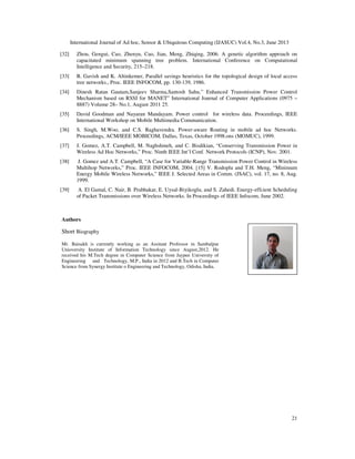 International Journal of Ad hoc, Sensor & Ubiquitous Computing (IJASUC) Vol.4, No.3, June 2013
21
[32] Zhou, Gengui, Cao, Zhenyu, Cao, Jian, Meng, Zhiqing, 2006. A genetic algorithm approach on
capacitated minimum spanning tree problem. International Conference on Computational
Intelligence and Security, 215–218.
[33] B. Gavish and K. Altinkemer, Parallel savings heuristics for the topological design of local access
tree networks., Proc. IEEE INFOCOM, pp. 130-139, 1986.
[34] Dinesh Ratan Gautam,Sanjeev Sharma,Santosh Sahu,” Enhanced Transmission Power Control
Mechanism based on RSSI for MANET” International Journal of Computer Applications (0975 –
8887) Volume 28– No.1, August 2011 25.
[35] David Goodman and Nayaran Mandayam. Power control for wireless data. Proceedings, IEEE
International Workshop on Mobile Multimedia Communication.
[36] S. Singh, M.Woo, and C.S. Raghavendra. Power-aware Routing in mobile ad hoc Networks.
Proceedings, ACM/IEEE MOBICOM, Dallas, Texas, October 1998.ons (MOMUC), 1999.
[37] J. Gomez, A.T. Campbell, M. Naghshineh, and C. Bisdikian, “Conserving Transmission Power in
Wireless Ad Hoc Networks,” Proc. Ninth IEEE Int’l Conf. Network Protocols (ICNP), Nov. 2001.
[38] J. Gomez and A.T. Campbell, “A Case for Variable-Range Transmission Power Control in Wireless
Multihop Networks,” Proc. IEEE INFOCOM, 2004. [15] V. Rodoplu and T.H. Meng, “Minimum
Energy Mobile Wireless Networks,” IEEE J. Selected Areas in Comm. (JSAC), vol. 17, no. 8, Aug.
1999.
[39] A. El Gamal, C. Nair, B. Prabhakar, E. Uysal-Biyikoglu, and S. Zahedi. Energy-effcient Scheduling
of Packet Transmissions over Wireless Networks. In Proceedings of IEEE Infocom, June 2002.
Authors
Short Biography
Mr. Baisakh is currently working as an Assitant Professor in Sambalpur
Unioversity Institute of Information Technology since August,2012. He
received his M.Tech degree in Computer Science from Jaypee University of
Engineering and Technology, M.P., India in 2012 and B.Tech in Computer
Science from Synergy Institute o Engineering and Technology, Odisha, India.
 