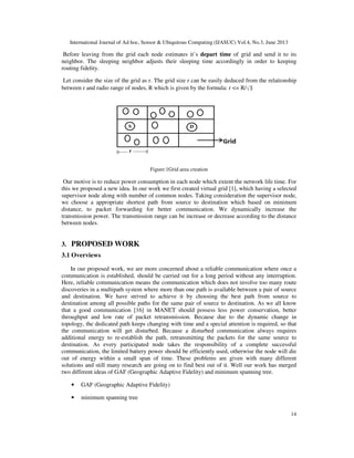 International Journal of Ad hoc, Sensor & Ubiquitous Computing (IJASUC) Vol.4, No.3, June 2013
14
Before leaving from the grid each node estimates it’s depart time of grid and send it to its
neighbor. The sleeping neighbor adjusts their sleeping time accordingly in order to keeping
routing fidelity.
Let consider the size of the grid as r. The grid size r can be easily deduced from the relationship
between r and radio range of nodes, R which is given by the formula: r <= R/
Figure:1Grid area creation
Our motive is to reduce power consumption in each node which extent the network life time. For
this we proposed a new idea. In our work we first created virtual grid [1], which having a selected
supervisor node along with number of common nodes. Taking consideration the supervisor node,
we choose a appropriate shortest path from source to destination which based on minimum
distance, to packet forwarding for better communication. We dynamically increase the
transmission power. The transmission range can be increase or decrease according to the distance
between nodes.
3. PROPOSED WORK
3.1 Overviews
In our proposed work, we are more concerned about a reliable communication where once a
communication is established, should be carried out for a long period without any interruption.
Here, reliable communication means the communication which does not involve too many route
discoveries in a multipath system where more than one path is available between a pair of source
and destination. We have strived to achieve it by choosing the best path from source to
destination among all possible paths for the same pair of source to destination. As we all know
that a good communication [16] in MANET should possess less power conservation, better
throughput and low rate of packet retransmission. Because due to the dynamic change in
topology, the dedicated path keeps changing with time and a special attention is required, so that
the communication will get disturbed. Because a disturbed communication always requires
additional energy to re-establish the path, retransmitting the packets for the same source to
destination. As every participated node takes the responsibility of a complete successful
communication, the limited battery power should be efficiently used, otherwise the node will die
out of energy within a small span of time. These problems are given with many different
solutions and still many research are going on to find best out of it. Well our work has merged
two different ideas of GAF (Geographic Adaptive Fidelity) and minimum spanning tree.
• GAF (Geographic Adaptive Fidelity)
• minimum spanning tree
 