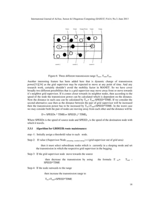 International Journal of Ad hoc, Sensor & Ubiquitous Computing (IJASUC) Vol.4, No.3, June 2013
18
Figure:6 Three different transmission range Tmax, Tmid,Tmin
Another interesting feature has been added here that is dynamic change of transmission
power[31][34] as the grid supervisor may be expected to move at any point of time. And any
research work, certainly shouldn’t avoid the mobility factor in MANET. So we have cover
broadly two different possibilities that is a grid supervisor may move away from or move towards
it’s neighbor grid supervisor. If it comes closer towards its neighbor nodes, then according to the
speed of the node the transmission power can be calculated which is dependent on the distance.
Now the distance in such case can be calculated by Ttrx= Tmid-SPEED*TIME. If we consider the
second alternative case then as the distance between the pair of grid supervisor will be increased
then the transmission power has to be increased by Ttrx=Tmid+SPEED*TIME. In the worst case
we may consider both the pair of nodes are moving away from each other and the distance will be
D = SPEEDs * TIMEs+ SPEED d* TIMEd
Where SPEEDs is the speed of source node and SPEED d is the speed of the destination node with
which it travels.
3.3.1 Algorithm for GBDEER route maintenance:
step -1: Initially assign a threshold value to each node.
Step-2: If value ((Supervisor Node remaining residual energy) < (grid supervisor out of grid area)
then it must select subordinate nodes which is currently in a sleeping mode and set
the transmission in which the respective grid supervisor in the begging.
Step-3: If the grid supervisor node move towards the source
then decrease the transmission by using the formula :T trx= Tmid -
SPEED*TIME
Step-4: If the node outwards to the range
then increase the transmission range to
Ttrx=Tmid+SPEED*TIME
 