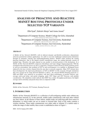 International Journal of Ad hoc, Sensor & Ubiquitous Computing (IJASUC) Vol.4, No.4, August 2013
DOI : 10.5121/ijasuc.2013.4402 17
ANALYSIS OF PROACTIVE AND REACTIVE
MANET ROUTING PROTOCOLS UNDER
SELECTED TCP VARIANTS
Iffat Syad1
, Sehrish Abrejo2
and Asma Ansari3
1
Department of Computer Science, Model College for Girls, Islamabad
iffatsheerazi@hotmail.com
2
Department of Computer Science, Isra University, Hyderabad
Sehrish.abrejo@isra.edu.pk
3
Department of Computer Science, Isra University, Hyderabad
asma.ansari@isra.edu.pk
ABSTRACT
A Mobile Ad hoc Network (MANET), with its inherent dynamic and flexible architecture, demonstrates
attractive potential for military applications. It is able to overcome traditional communications limitations
through its automatic relaying and self-healing/forming features. MANET nodes perform the routing
functions themselves. Due to the limited wireless transmission range, the routing generally consists of
multiple hops. Therefore, the nodes depend on one another to forward packets to the destinations. In a
Mobile Ad Hoc Network (MANET), temporary link failures and route changes happen frequently. With the
assumption that all packet losses are due to congestion, Transport Control Protocol (TCP) performs poorly
in such an environment. One problem of TCP in such environments is its inability to distinguish losses
induced by the lossy wireless channel from the ones due to network congestion. Many TCP variants have
been developed for the improved performance of TCP in MANET. In this research, through simulations
that were carried out by using Network Simulator-2 (NS-2) , the selected MANET Routing protocols i.e.
DSR and DSDV were analyzed in accordance with their finest performance of packets delivery rate,
average end-to-end delay, and packet dropping, under TCP Vegas and TCP Newreno with mobility
consideration. The simulation results indicate that DSDV has a better throughput performance but higher
average end-to-end delay and packet drop ratio as compared to DSR
KEYWORDS
Mobile Ad hoc Networks, TCP Variants, Routing Protocols
1. INTRODUCTION
Mobile Ad hoc Network (MANET) is a collection of self-configuring mobile node without any
infrastructure network [1]. In this network, mobile nodes communicate with each other without
any base station. In the absence of base station, mobile nodes use multi-hop path from source to
destination, in which nodes can act as routers to forward data. Each of the nodes contains a
wireless interface. These nodes communicate over either radio or infrared. If a mobile node is
within the range of other mobile, then a route is established as show in Figure 1.
 