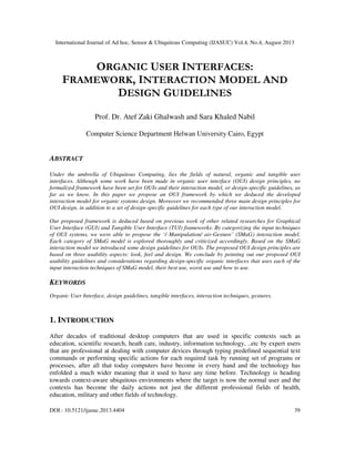 International Journal of Ad hoc, Sensor & Ubiquitous Computing (IJASUC) Vol.4, No.4, August 2013
DOI : 10.5121/ijasuc.2013.4404 39
ORGANIC USER INTERFACES:
FRAMEWORK, INTERACTION MODEL AND
DESIGN GUIDELINES
Prof. Dr. Atef Zaki Ghalwash and Sara Khaled Nabil
Computer Science Department Helwan University Cairo, Egypt
ABSTRACT
Under the umbrella of Ubiquitous Computing, lies the fields of natural, organic and tangible user
interfaces. Although some work have been made in organic user interface (OUI) design principles, no
formalized framework have been set for OUIs and their interaction model, or design-specific guidelines, as
far as we know. In this paper we propose an OUI framework by which we deduced the developed
interaction model for organic systems design. Moreover we recommended three main design principles for
OUI design, in addition to a set of design-specific guidelines for each type of our interaction model.
Our proposed framework is deduced based on previous work of other related researches for Graphical
User Interface (GUI) and Tangible User Interface (TUI) frameworks. By categorizing the input techniques
of OUI systems, we were able to propose the ‘/ Manipulation/ air-Gesture’ (SMaG) interaction model.
Each category of SMaG model is explored thoroughly and criticized accordingly. Based on the SMaG
interaction model we introduced some design guidelines for OUIs. The proposed OUI design principles are
based on three usability aspects: look, feel and design. We conclude by pointing out our proposed OUI
usability guidelines and considerations regarding design-specific organic interfaces that uses each of the
input interaction techniques of SMaG model, their best use, worst use and how to use.
KEYWORDS
Organic User Interface, design guidelines, tangible interfaces, interaction techniques, gestures.
1. INTRODUCTION
After decades of traditional desktop computers that are used in specific contexts such as
education, scientific research, heath care, industry, information technology, ..etc by expert users
that are professional at dealing with computer devices through typing predefined sequential text
commands or performing specific actions for each required task by running set of programs or
processes, after all that today computers have become in every hand and the technology has
enfolded a much wider meaning that it used to have any time before. Technology is heading
towards context-aware ubiquitous environments where the target is now the normal user and the
contexts has become the daily actions not just the different professional fields of health,
education, military and other fields of technology.
 