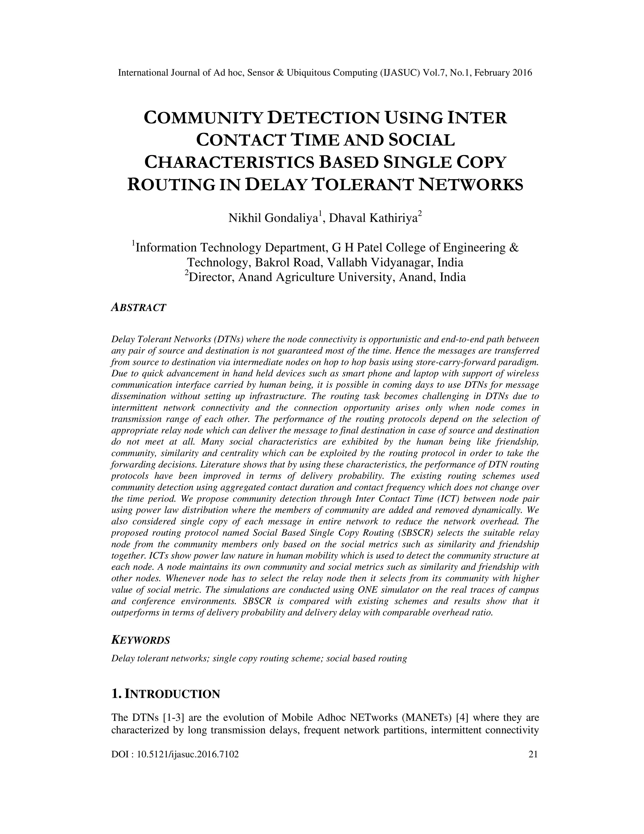 International Journal of Ad hoc, Sensor & Ubiquitous Computing (IJASUC) Vol.7, No.1, February 2016
DOI : 10.5121/ijasuc.2016.7102 21
COMMUNITY DETECTION USING INTER
CONTACT TIME AND SOCIAL
CHARACTERISTICS BASED SINGLE COPY
ROUTING IN DELAY TOLERANT NETWORKS
Nikhil Gondaliya1
, Dhaval Kathiriya2
1
Information Technology Department, G H Patel College of Engineering &
Technology, Bakrol Road, Vallabh Vidyanagar, India
2
Director, Anand Agriculture University, Anand, India
ABSTRACT
Delay Tolerant Networks (DTNs) where the node connectivity is opportunistic and end-to-end path between
any pair of source and destination is not guaranteed most of the time. Hence the messages are transferred
from source to destination via intermediate nodes on hop to hop basis using store-carry-forward paradigm.
Due to quick advancement in hand held devices such as smart phone and laptop with support of wireless
communication interface carried by human being, it is possible in coming days to use DTNs for message
dissemination without setting up infrastructure. The routing task becomes challenging in DTNs due to
intermittent network connectivity and the connection opportunity arises only when node comes in
transmission range of each other. The performance of the routing protocols depend on the selection of
appropriate relay node which can deliver the message to final destination in case of source and destination
do not meet at all. Many social characteristics are exhibited by the human being like friendship,
community, similarity and centrality which can be exploited by the routing protocol in order to take the
forwarding decisions. Literature shows that by using these characteristics, the performance of DTN routing
protocols have been improved in terms of delivery probability. The existing routing schemes used
community detection using aggregated contact duration and contact frequency which does not change over
the time period. We propose community detection through Inter Contact Time (ICT) between node pair
using power law distribution where the members of community are added and removed dynamically. We
also considered single copy of each message in entire network to reduce the network overhead. The
proposed routing protocol named Social Based Single Copy Routing (SBSCR) selects the suitable relay
node from the community members only based on the social metrics such as similarity and friendship
together. ICTs show power law nature in human mobility which is used to detect the community structure at
each node. A node maintains its own community and social metrics such as similarity and friendship with
other nodes. Whenever node has to select the relay node then it selects from its community with higher
value of social metric. The simulations are conducted using ONE simulator on the real traces of campus
and conference environments. SBSCR is compared with existing schemes and results show that it
outperforms in terms of delivery probability and delivery delay with comparable overhead ratio.
KEYWORDS
Delay tolerant networks; single copy routing scheme; social based routing
1. INTRODUCTION
The DTNs [1-3] are the evolution of Mobile Adhoc NETworks (MANETs) [4] where they are
characterized by long transmission delays, frequent network partitions, intermittent connectivity
 