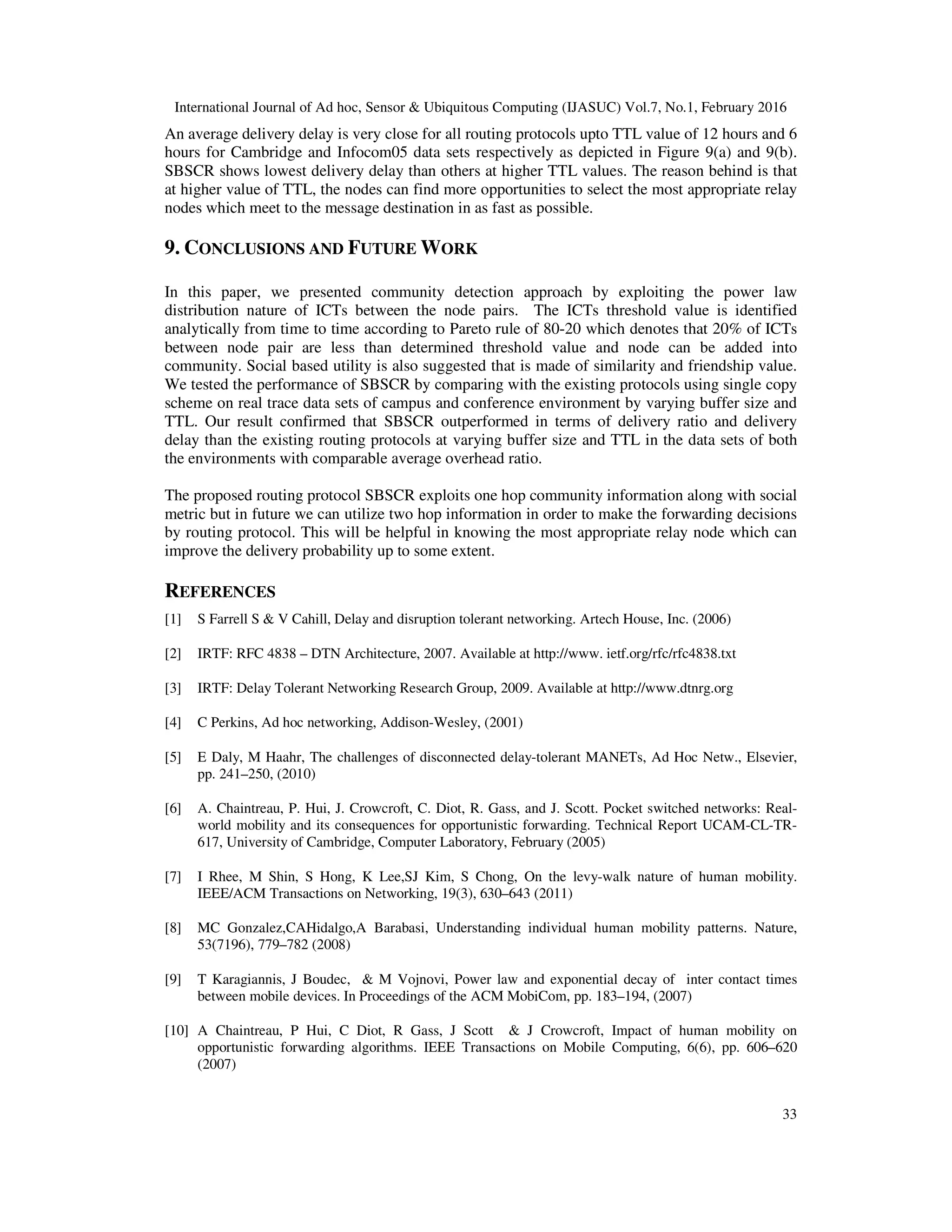 International Journal of Ad hoc, Sensor & Ubiquitous Computing (IJASUC) Vol.7, No.1, February 2016
33
An average delivery delay is very close for all routing protocols upto TTL value of 12 hours and 6
hours for Cambridge and Infocom05 data sets respectively as depicted in Figure 9(a) and 9(b).
SBSCR shows lowest delivery delay than others at higher TTL values. The reason behind is that
at higher value of TTL, the nodes can find more opportunities to select the most appropriate relay
nodes which meet to the message destination in as fast as possible.
9. CONCLUSIONS AND FUTURE WORK
In this paper, we presented community detection approach by exploiting the power law
distribution nature of ICTs between the node pairs. The ICTs threshold value is identified
analytically from time to time according to Pareto rule of 80-20 which denotes that 20% of ICTs
between node pair are less than determined threshold value and node can be added into
community. Social based utility is also suggested that is made of similarity and friendship value.
We tested the performance of SBSCR by comparing with the existing protocols using single copy
scheme on real trace data sets of campus and conference environment by varying buffer size and
TTL. Our result confirmed that SBSCR outperformed in terms of delivery ratio and delivery
delay than the existing routing protocols at varying buffer size and TTL in the data sets of both
the environments with comparable average overhead ratio.
The proposed routing protocol SBSCR exploits one hop community information along with social
metric but in future we can utilize two hop information in order to make the forwarding decisions
by routing protocol. This will be helpful in knowing the most appropriate relay node which can
improve the delivery probability up to some extent.
REFERENCES
[1] S Farrell S & V Cahill, Delay and disruption tolerant networking. Artech House, Inc. (2006)
[2] IRTF: RFC 4838 – DTN Architecture, 2007. Available at http://www. ietf.org/rfc/rfc4838.txt
[3] IRTF: Delay Tolerant Networking Research Group, 2009. Available at http://www.dtnrg.org
[4] C Perkins, Ad hoc networking, Addison-Wesley, (2001)
[5] E Daly, M Haahr, The challenges of disconnected delay-tolerant MANETs, Ad Hoc Netw., Elsevier,
pp. 241–250, (2010)
[6] A. Chaintreau, P. Hui, J. Crowcroft, C. Diot, R. Gass, and J. Scott. Pocket switched networks: Real-
world mobility and its consequences for opportunistic forwarding. Technical Report UCAM-CL-TR-
617, University of Cambridge, Computer Laboratory, February (2005)
[7] I Rhee, M Shin, S Hong, K Lee,SJ Kim, S Chong, On the levy-walk nature of human mobility.
IEEE/ACM Transactions on Networking, 19(3), 630–643 (2011)
[8] MC Gonzalez,CAHidalgo,A Barabasi, Understanding individual human mobility patterns. Nature,
53(7196), 779–782 (2008)
[9] T Karagiannis, J Boudec, & M Vojnovi, Power law and exponential decay of inter contact times
between mobile devices. In Proceedings of the ACM MobiCom, pp. 183–194, (2007)
[10] A Chaintreau, P Hui, C Diot, R Gass, J Scott & J Crowcroft, Impact of human mobility on
opportunistic forwarding algorithms. IEEE Transactions on Mobile Computing, 6(6), pp. 606–620
(2007)
 