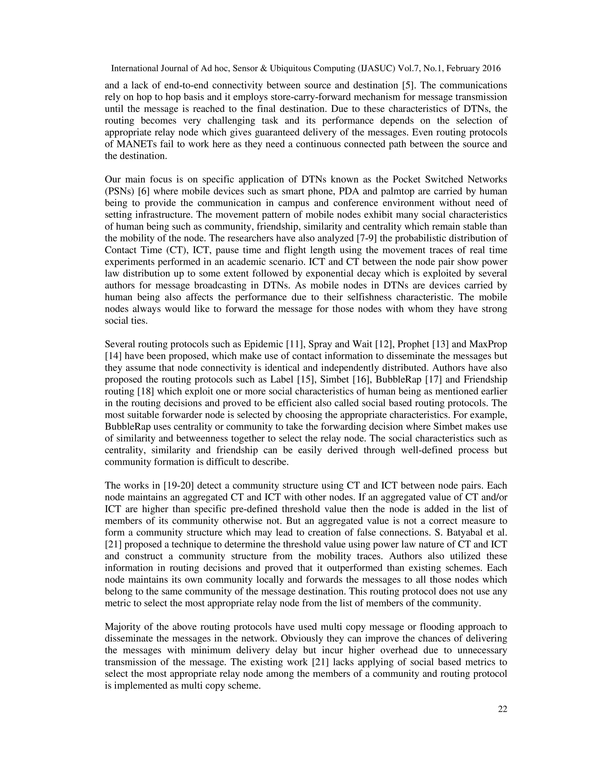 International Journal of Ad hoc, Sensor & Ubiquitous Computing (IJASUC) Vol.7, No.1, February 2016
22
and a lack of end-to-end connectivity between source and destination [5]. The communications
rely on hop to hop basis and it employs store-carry-forward mechanism for message transmission
until the message is reached to the final destination. Due to these characteristics of DTNs, the
routing becomes very challenging task and its performance depends on the selection of
appropriate relay node which gives guaranteed delivery of the messages. Even routing protocols
of MANETs fail to work here as they need a continuous connected path between the source and
the destination.
Our main focus is on specific application of DTNs known as the Pocket Switched Networks
(PSNs) [6] where mobile devices such as smart phone, PDA and palmtop are carried by human
being to provide the communication in campus and conference environment without need of
setting infrastructure. The movement pattern of mobile nodes exhibit many social characteristics
of human being such as community, friendship, similarity and centrality which remain stable than
the mobility of the node. The researchers have also analyzed [7-9] the probabilistic distribution of
Contact Time (CT), ICT, pause time and flight length using the movement traces of real time
experiments performed in an academic scenario. ICT and CT between the node pair show power
law distribution up to some extent followed by exponential decay which is exploited by several
authors for message broadcasting in DTNs. As mobile nodes in DTNs are devices carried by
human being also affects the performance due to their selfishness characteristic. The mobile
nodes always would like to forward the message for those nodes with whom they have strong
social ties.
Several routing protocols such as Epidemic [11], Spray and Wait [12], Prophet [13] and MaxProp
[14] have been proposed, which make use of contact information to disseminate the messages but
they assume that node connectivity is identical and independently distributed. Authors have also
proposed the routing protocols such as Label [15], Simbet [16], BubbleRap [17] and Friendship
routing [18] which exploit one or more social characteristics of human being as mentioned earlier
in the routing decisions and proved to be efficient also called social based routing protocols. The
most suitable forwarder node is selected by choosing the appropriate characteristics. For example,
BubbleRap uses centrality or community to take the forwarding decision where Simbet makes use
of similarity and betweenness together to select the relay node. The social characteristics such as
centrality, similarity and friendship can be easily derived through well-defined process but
community formation is difficult to describe.
The works in [19-20] detect a community structure using CT and ICT between node pairs. Each
node maintains an aggregated CT and ICT with other nodes. If an aggregated value of CT and/or
ICT are higher than specific pre-defined threshold value then the node is added in the list of
members of its community otherwise not. But an aggregated value is not a correct measure to
form a community structure which may lead to creation of false connections. S. Batyabal et al.
[21] proposed a technique to determine the threshold value using power law nature of CT and ICT
and construct a community structure from the mobility traces. Authors also utilized these
information in routing decisions and proved that it outperformed than existing schemes. Each
node maintains its own community locally and forwards the messages to all those nodes which
belong to the same community of the message destination. This routing protocol does not use any
metric to select the most appropriate relay node from the list of members of the community.
Majority of the above routing protocols have used multi copy message or flooding approach to
disseminate the messages in the network. Obviously they can improve the chances of delivering
the messages with minimum delivery delay but incur higher overhead due to unnecessary
transmission of the message. The existing work [21] lacks applying of social based metrics to
select the most appropriate relay node among the members of a community and routing protocol
is implemented as multi copy scheme.
 