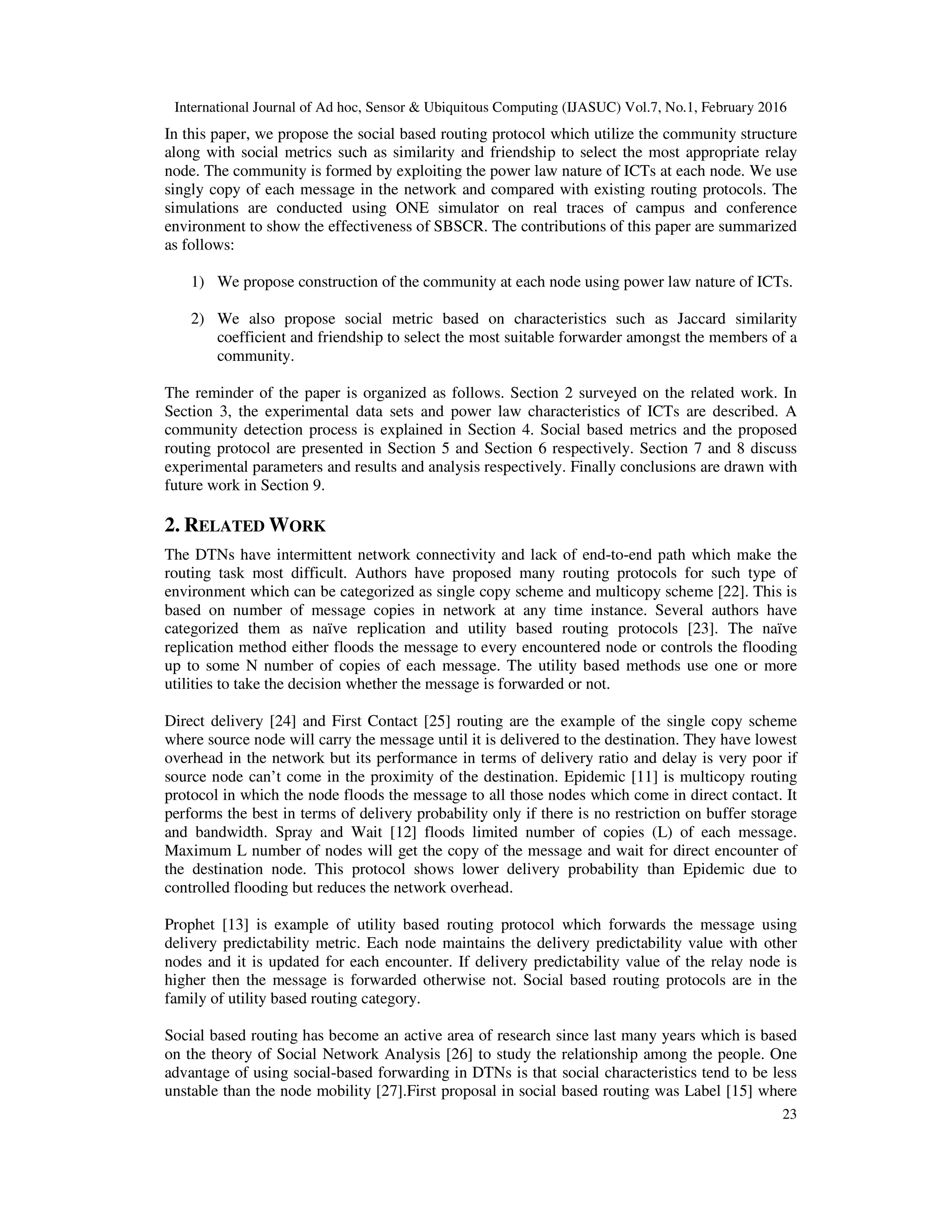 International Journal of Ad hoc, Sensor & Ubiquitous Computing (IJASUC) Vol.7, No.1, February 2016
23
In this paper, we propose the social based routing protocol which utilize the community structure
along with social metrics such as similarity and friendship to select the most appropriate relay
node. The community is formed by exploiting the power law nature of ICTs at each node. We use
singly copy of each message in the network and compared with existing routing protocols. The
simulations are conducted using ONE simulator on real traces of campus and conference
environment to show the effectiveness of SBSCR. The contributions of this paper are summarized
as follows:
1) We propose construction of the community at each node using power law nature of ICTs.
2) We also propose social metric based on characteristics such as Jaccard similarity
coefficient and friendship to select the most suitable forwarder amongst the members of a
community.
The reminder of the paper is organized as follows. Section 2 surveyed on the related work. In
Section 3, the experimental data sets and power law characteristics of ICTs are described. A
community detection process is explained in Section 4. Social based metrics and the proposed
routing protocol are presented in Section 5 and Section 6 respectively. Section 7 and 8 discuss
experimental parameters and results and analysis respectively. Finally conclusions are drawn with
future work in Section 9.
2. RELATED WORK
The DTNs have intermittent network connectivity and lack of end-to-end path which make the
routing task most difficult. Authors have proposed many routing protocols for such type of
environment which can be categorized as single copy scheme and multicopy scheme [22]. This is
based on number of message copies in network at any time instance. Several authors have
categorized them as naïve replication and utility based routing protocols [23]. The naïve
replication method either floods the message to every encountered node or controls the flooding
up to some N number of copies of each message. The utility based methods use one or more
utilities to take the decision whether the message is forwarded or not.
Direct delivery [24] and First Contact [25] routing are the example of the single copy scheme
where source node will carry the message until it is delivered to the destination. They have lowest
overhead in the network but its performance in terms of delivery ratio and delay is very poor if
source node can’t come in the proximity of the destination. Epidemic [11] is multicopy routing
protocol in which the node floods the message to all those nodes which come in direct contact. It
performs the best in terms of delivery probability only if there is no restriction on buffer storage
and bandwidth. Spray and Wait [12] floods limited number of copies (L) of each message.
Maximum L number of nodes will get the copy of the message and wait for direct encounter of
the destination node. This protocol shows lower delivery probability than Epidemic due to
controlled flooding but reduces the network overhead.
Prophet [13] is example of utility based routing protocol which forwards the message using
delivery predictability metric. Each node maintains the delivery predictability value with other
nodes and it is updated for each encounter. If delivery predictability value of the relay node is
higher then the message is forwarded otherwise not. Social based routing protocols are in the
family of utility based routing category.
Social based routing has become an active area of research since last many years which is based
on the theory of Social Network Analysis [26] to study the relationship among the people. One
advantage of using social-based forwarding in DTNs is that social characteristics tend to be less
unstable than the node mobility [27].First proposal in social based routing was Label [15] where
 