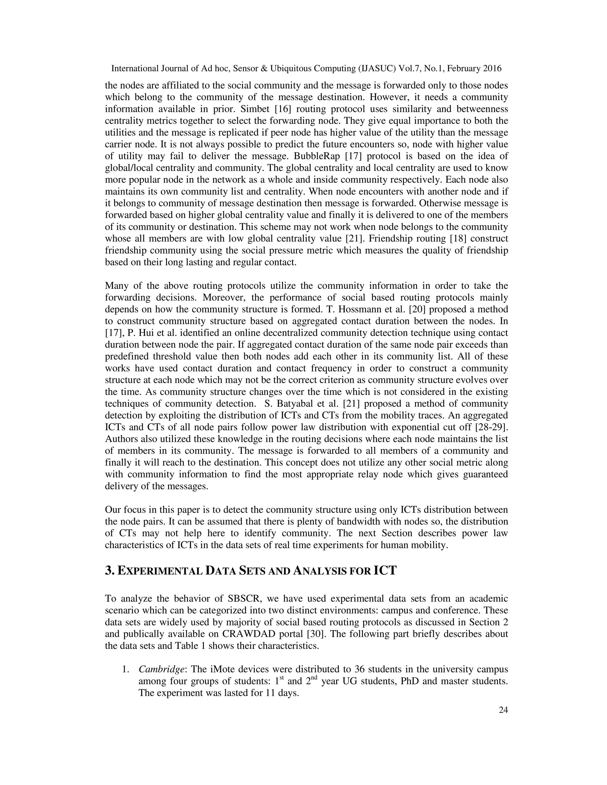 International Journal of Ad hoc, Sensor & Ubiquitous Computing (IJASUC) Vol.7, No.1, February 2016
24
the nodes are affiliated to the social community and the message is forwarded only to those nodes
which belong to the community of the message destination. However, it needs a community
information available in prior. Simbet [16] routing protocol uses similarity and betweenness
centrality metrics together to select the forwarding node. They give equal importance to both the
utilities and the message is replicated if peer node has higher value of the utility than the message
carrier node. It is not always possible to predict the future encounters so, node with higher value
of utility may fail to deliver the message. BubbleRap [17] protocol is based on the idea of
global/local centrality and community. The global centrality and local centrality are used to know
more popular node in the network as a whole and inside community respectively. Each node also
maintains its own community list and centrality. When node encounters with another node and if
it belongs to community of message destination then message is forwarded. Otherwise message is
forwarded based on higher global centrality value and finally it is delivered to one of the members
of its community or destination. This scheme may not work when node belongs to the community
whose all members are with low global centrality value [21]. Friendship routing [18] construct
friendship community using the social pressure metric which measures the quality of friendship
based on their long lasting and regular contact.
Many of the above routing protocols utilize the community information in order to take the
forwarding decisions. Moreover, the performance of social based routing protocols mainly
depends on how the community structure is formed. T. Hossmann et al. [20] proposed a method
to construct community structure based on aggregated contact duration between the nodes. In
[17], P. Hui et al. identified an online decentralized community detection technique using contact
duration between node the pair. If aggregated contact duration of the same node pair exceeds than
predefined threshold value then both nodes add each other in its community list. All of these
works have used contact duration and contact frequency in order to construct a community
structure at each node which may not be the correct criterion as community structure evolves over
the time. As community structure changes over the time which is not considered in the existing
techniques of community detection. S. Batyabal et al. [21] proposed a method of community
detection by exploiting the distribution of ICTs and CTs from the mobility traces. An aggregated
ICTs and CTs of all node pairs follow power law distribution with exponential cut off [28-29].
Authors also utilized these knowledge in the routing decisions where each node maintains the list
of members in its community. The message is forwarded to all members of a community and
finally it will reach to the destination. This concept does not utilize any other social metric along
with community information to find the most appropriate relay node which gives guaranteed
delivery of the messages.
Our focus in this paper is to detect the community structure using only ICTs distribution between
the node pairs. It can be assumed that there is plenty of bandwidth with nodes so, the distribution
of CTs may not help here to identify community. The next Section describes power law
characteristics of ICTs in the data sets of real time experiments for human mobility.
3. EXPERIMENTAL DATA SETS AND ANALYSIS FOR ICT
To analyze the behavior of SBSCR, we have used experimental data sets from an academic
scenario which can be categorized into two distinct environments: campus and conference. These
data sets are widely used by majority of social based routing protocols as discussed in Section 2
and publically available on CRAWDAD portal [30]. The following part briefly describes about
the data sets and Table 1 shows their characteristics.
1. Cambridge: The iMote devices were distributed to 36 students in the university campus
among four groups of students: 1st
and 2nd
year UG students, PhD and master students.
The experiment was lasted for 11 days.
 