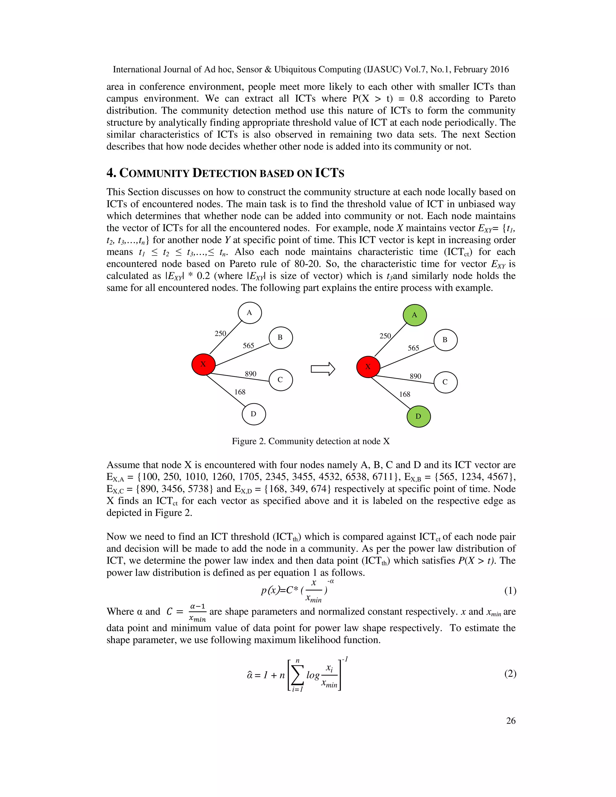 International Journal of Ad hoc, Sensor & Ubiquitous Computing (IJASUC) Vol.7, No.1, February 2016
26
area in conference environment, people meet more likely to each other with smaller ICTs than
campus environment. We can extract all ICTs where P(X > t) = 0.8 according to Pareto
distribution. The community detection method use this nature of ICTs to form the community
structure by analytically finding appropriate threshold value of ICT at each node periodically. The
similar characteristics of ICTs is also observed in remaining two data sets. The next Section
describes that how node decides whether other node is added into its community or not.
4. COMMUNITY DETECTION BASED ON ICTS
This Section discusses on how to construct the community structure at each node locally based on
ICTs of encountered nodes. The main task is to find the threshold value of ICT in unbiased way
which determines that whether node can be added into community or not. Each node maintains
the vector of ICTs for all the encountered nodes. For example, node X maintains vector EXY= {t1,
t2, t3,…,tn} for another node Y at specific point of time. This ICT vector is kept in increasing order
means t1 ≤ t2 ≤ t3,…,≤ tn. Also each node maintains characteristic time (ICTct) for each
encountered node based on Pareto rule of 80-20. So, the characteristic time for vector EXY is
calculated as |EXY| * 0.2 (where |EXY| is size of vector) which is t3and similarly node holds the
same for all encountered nodes. The following part explains the entire process with example.
Figure 2. Community detection at node X
Assume that node X is encountered with four nodes namely A, B, C and D and its ICT vector are
EX,A = {100, 250, 1010, 1260, 1705, 2345, 3455, 4532, 6538, 6711}, EX,B = {565, 1234, 4567},
EX,C = {890, 3456, 5738} and EX,D = {168, 349, 674} respectively at specific point of time. Node
X finds an ICTct for each vector as specified above and it is labeled on the respective edge as
depicted in Figure 2.
Now we need to find an ICT threshold (ICTth) which is compared against ICTct of each node pair
and decision will be made to add the node in a community. As per the power law distribution of
ICT, we determine the power law index and then data point (ICTth) which satisfies P(X > t). The
power law distribution is defined as per equation 1 as follows.
pሺxሻ=C* (
x
xmin
)
-α
(1)
Where α and ‫ܥ‬ =
ఈିଵ
௫೘೔೙
are shape parameters and normalized constant respectively. x and xmin are
data point and minimum value of data point for power law shape respectively. To estimate the
shape parameter, we use following maximum likelihood function.
αො = 1 + n ൥෍ log
xi
xmin
n
i=1
൩
-1
(2)
A
X
B
C
D
250
565
890
168
A
X
B
C
D
250
565
890
168
 