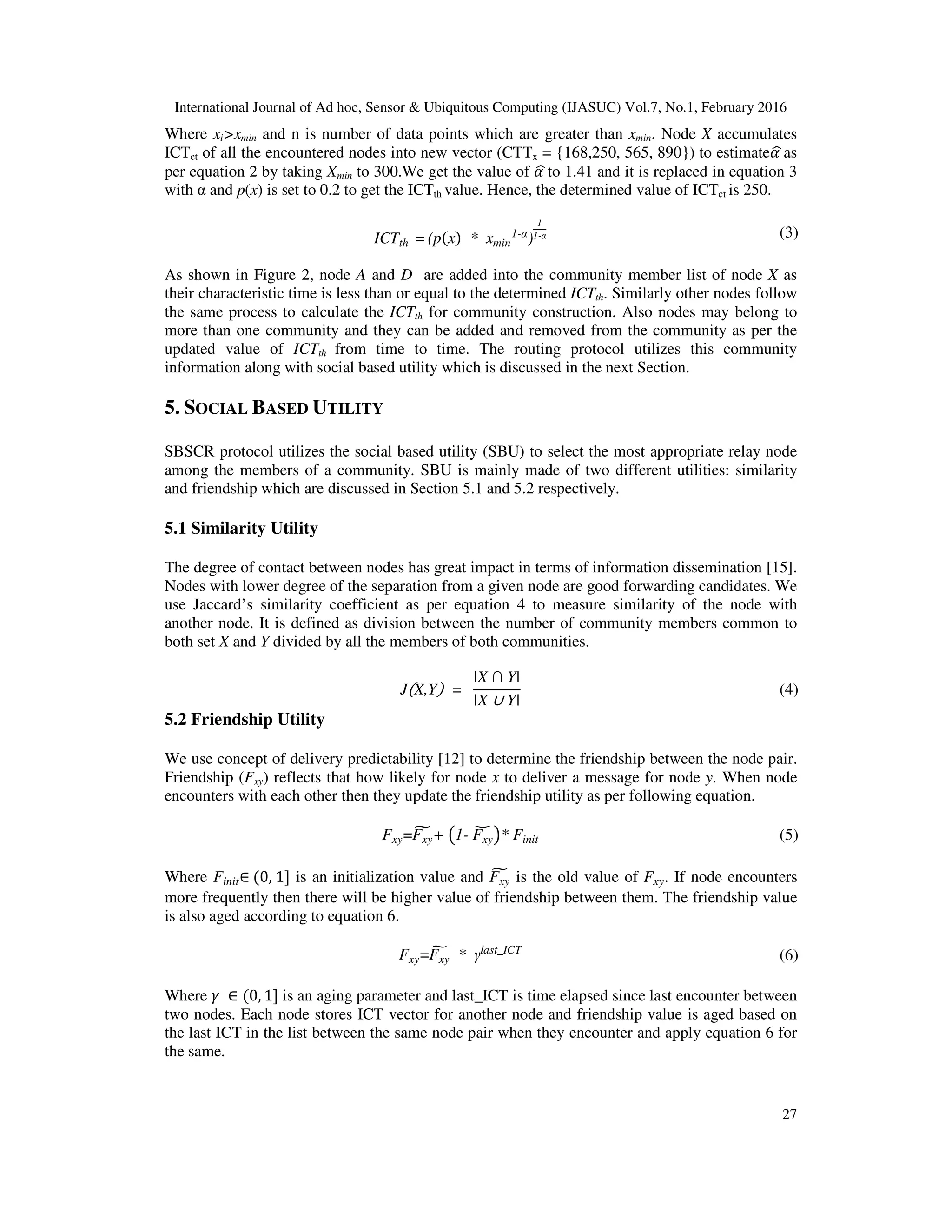 International Journal of Ad hoc, Sensor & Ubiquitous Computing (IJASUC) Vol.7, No.1, February 2016
27
Where xi>xmin and n is number of data points which are greater than xmin. Node X accumulates
ICTct of all the encountered nodes into new vector (CTTx = {168,250, 565, 890}) to estimateߙෝas
per equation 2 by taking Xmin to 300.We get the value of ߙෝ to 1.41 and it is replaced in equation 3
with α and p(x) is set to 0.2 to get the ICTth value. Hence, the determined value of ICTct is 250.
ICTth = (pሺxሻ * xmin
1-α
)
1
1-α (3)
As shown in Figure 2, node A and D are added into the community member list of node X as
their characteristic time is less than or equal to the determined ICTth. Similarly other nodes follow
the same process to calculate the ICTth for community construction. Also nodes may belong to
more than one community and they can be added and removed from the community as per the
updated value of ICTth from time to time. The routing protocol utilizes this community
information along with social based utility which is discussed in the next Section.
5. SOCIAL BASED UTILITY
SBSCR protocol utilizes the social based utility (SBU) to select the most appropriate relay node
among the members of a community. SBU is mainly made of two different utilities: similarity
and friendship which are discussed in Section 5.1 and 5.2 respectively.
5.1 Similarity Utility
The degree of contact between nodes has great impact in terms of information dissemination [15].
Nodes with lower degree of the separation from a given node are good forwarding candidates. We
use Jaccard’s similarity coefficient as per equation 4 to measure similarity of the node with
another node. It is defined as division between the number of community members common to
both set X and Y divided by all the members of both communities.
JሺX,Yሻ =
|X ∩ Y|
|X ∪ Y|
(4)
5.2 Friendship Utility
We use concept of delivery predictability [12] to determine the friendship between the node pair.
Friendship (Fxy) reflects that how likely for node x to deliver a message for node y. When node
encounters with each other then they update the friendship utility as per following equation.
Fxy=Fxy
෪ + ൫1- Fxy
ේ ൯* Finit (5)
Where Finit∈ ሺ0, 1] is an initialization value and Fxy
෪ is the old value of Fxy. If node encounters
more frequently then there will be higher value of friendship between them. The friendship value
is also aged according to equation 6.
Fxy=Fxy
෪ * γlast_ICT
(6)
Where ߛ ∈ ሺ0, 1] is an aging parameter and last_ICT is time elapsed since last encounter between
two nodes. Each node stores ICT vector for another node and friendship value is aged based on
the last ICT in the list between the same node pair when they encounter and apply equation 6 for
the same.
 