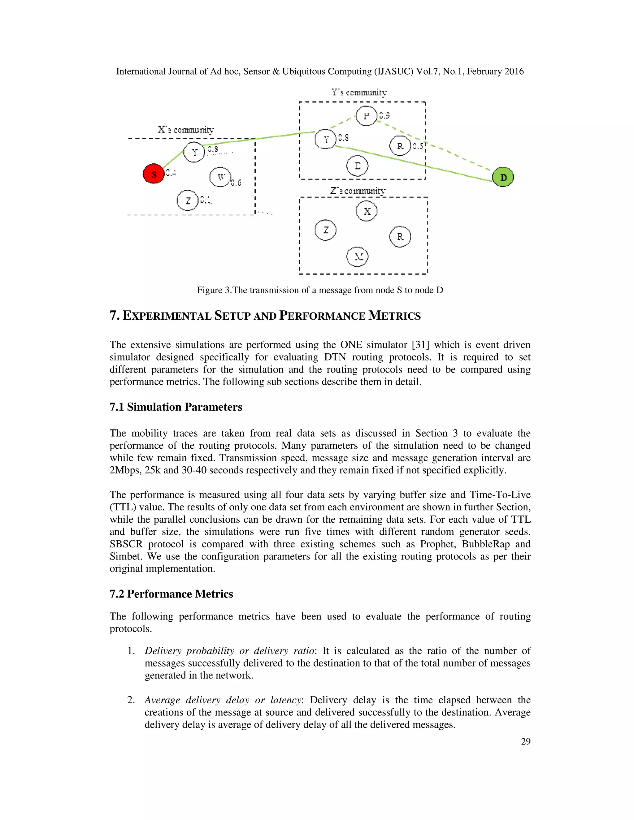 International Journal of Ad hoc, Sensor & Ubiquitous Computing (IJASUC) Vol.7, No.1, February 2016
29
Figure 3.The transmission of a message from node S to node D
7. EXPERIMENTAL SETUP AND PERFORMANCE METRICS
The extensive simulations are performed using the ONE simulator [31] which is event driven
simulator designed specifically for evaluating DTN routing protocols. It is required to set
different parameters for the simulation and the routing protocols need to be compared using
performance metrics. The following sub sections describe them in detail.
7.1 Simulation Parameters
The mobility traces are taken from real data sets as discussed in Section 3 to evaluate the
performance of the routing protocols. Many parameters of the simulation need to be changed
while few remain fixed. Transmission speed, message size and message generation interval are
2Mbps, 25k and 30-40 seconds respectively and they remain fixed if not specified explicitly.
The performance is measured using all four data sets by varying buffer size and Time-To-Live
(TTL) value. The results of only one data set from each environment are shown in further Section,
while the parallel conclusions can be drawn for the remaining data sets. For each value of TTL
and buffer size, the simulations were run five times with different random generator seeds.
SBSCR protocol is compared with three existing schemes such as Prophet, BubbleRap and
Simbet. We use the configuration parameters for all the existing routing protocols as per their
original implementation.
7.2 Performance Metrics
The following performance metrics have been used to evaluate the performance of routing
protocols.
1. Delivery probability or delivery ratio: It is calculated as the ratio of the number of
messages successfully delivered to the destination to that of the total number of messages
generated in the network.
2. Average delivery delay or latency: Delivery delay is the time elapsed between the
creations of the message at source and delivered successfully to the destination. Average
delivery delay is average of delivery delay of all the delivered messages.
 