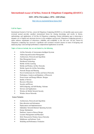International Journal of Ad hoc, Sensor& Ubiquitous Computing (IJASUC)
ISSN : 0976-1764 (online) ; 0976 - 2205 (Print)
http://airccse.org/journal/ijasuc/ijasuc.html
Call for Papers
International Journal of Ad hoc, sensor & Ubiquitous Computing (IJASUC) is a bi monthly open access peer-
reviewed journal provides excellent international forum for sharing knowledge and results in theory,
methodology and applications of Ad Hoc & Ubiquitous computing. Current information age is witnessing a
dramatic use of digital and electronic devices in the workplace and beyond. Ubiquitous Computing presents a
rather arduous requirement of robustness, reliability and availability to the end user. Ad hoc, Sensor &
Ubiquitous computing has received a significant and sustained research interest in terms of designing and
deploying large scale and high performance computational applications in real life.
Topics of interest include, but are not limited to, the following.
• Ad Hoc Networks of Autonomous Intelligent Systems
• Addressing and Location Management
• Architectures, Protocols and Algorithms
• Data Management Issues
• Distributed Technology
• Mobile Ad Hoc Learning
• Mobile and Wireless Ad Hoc Networks
• Mobile Agents for Ad Hoc Networking
• Network Design and Planning
• Novel Architectures for Ad Hoc and SensorNetworks
• Performance Analysis and Simulation of Protocols
• Power-Aware and Energy-Efficient Designs
• Quality of Service
• Resource Allocation
• Security and Privacy
• Self-Configuring and Self-Healing Schemes
• Services and Applications
• Wireless & Mobile Network Security
• Wireless Sensor Networks
Sensor Networks
• Architectures, Protocols and Algorithms
• Data allocation and Information
• Deployments and Implementations
• Embedded, Network-Oriented Operating Systems
• Energy Optimization
• Hardware Aspects ofSensor Design
• Location Management and Placement
• MAC Protocols for Wireless Sensor Networks
• Middleware and Software Tools
• Modeling and Performance Evaluation
 