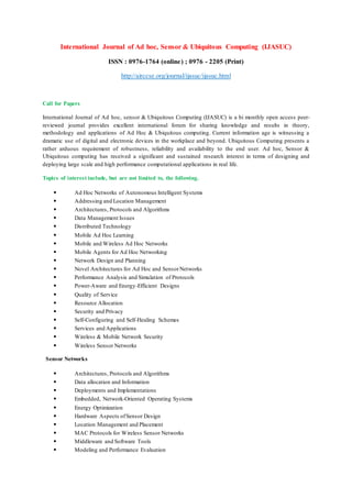 International Journal of Ad hoc, Sensor & Ubiquitous Computing (IJASUC)
ISSN : 0976-1764 (online) ; 0976 - 2205 (Print)
http://airccse.org/journal/ijasuc/ijasuc.html
Call for Papers
International Journal of Ad hoc, sensor & Ubiquitous Computing (IJASUC) is a bi monthly open access peer-
reviewed journal provides excellent international forum for sharing knowledge and results in theory,
methodology and applications of Ad Hoc & Ubiquitous computing. Current information age is witnessing a
dramatic use of digital and electronic devices in the workplace and beyond. Ubiquitous Computing presents a
rather arduous requirement of robustness, reliability and availability to the end user. Ad hoc, Sensor &
Ubiquitous computing has received a significant and sustained research interest in terms of designing and
deploying large scale and high performance computational applications in real life.
Topics of interest include, but are not limited to, the following.
• Ad Hoc Networks of Autonomous Intelligent Systems
• Addressing and Location Management
• Architectures, Protocols and Algorithms
• Data Management Issues
• Distributed Technology
• Mobile Ad Hoc Learning
• Mobile and Wireless Ad Hoc Networks
• Mobile Agents for Ad Hoc Networking
• Network Design and Planning
• Novel Architectures for Ad Hoc and SensorNetworks
• Performance Analysis and Simulation of Protocols
• Power-Aware and Energy-Efficient Designs
• Quality of Service
• Resource Allocation
• Security and Privacy
• Self-Configuring and Self-Healing Schemes
• Services and Applications
• Wireless & Mobile Network Security
• Wireless Sensor Networks
Sensor Networks
• Architectures, Protocols and Algorithms
• Data allocation and Information
• Deployments and Implementations
• Embedded, Network-Oriented Operating Systems
• Energy Optimization
• Hardware Aspects ofSensor Design
• Location Management and Placement
• MAC Protocols for Wireless Sensor Networks
• Middleware and Software Tools
• Modeling and Performance Evaluation
 