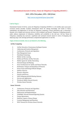 International Journal of Ad hoc, Sensor & Ubiquitous Computing (IJASUC)
ISSN : 0976-1764 (online) ; 0976 - 2205 (Print)
http://airccse.org/journal/ijasuc/ijasuc.html
Call for Papers
International Journal of Ad hoc, sensor & Ubiquitous Computing (IJASUC) is a bi monthly open access peer-
reviewed journal provides excellent international forum for sharing knowledge and results in theory,
methodology and applications of Ad Hoc & Ubiquitous computing. Current information age is witnessing a
dramatic use of digital and electronic devices in the workplace and beyond. Ubiquitous Computing presents a
rather arduous requirement of robustness, reliability and availability to the end user. Ad hoc, Sensor &
Ubiquitous computing has received a significant and sustained research interest in terms of designing and
deploying large scale and high performance computational applications in real life.
Topics of interest include, but are not limited to, the following.
Ad Hoc Computing
• Ad Hoc Networks of Autonomous Intelligent Systems
• Addressing and Location Management
• Architectures, Protocols and Algorithms
• Data Management Issues
• Distributed Technology
• Mobile Ad Hoc Learning
• Mobile and Wireless Ad Hoc Networks
• Mobile Agents for Ad Hoc Networking
• Network Design and Planning
• Novel Architectures for Ad Hoc and Sensor Networks
• Performance Analysis and Simulation of Protocols
• Power-Aware and Energy-Efficient Designs
• Quality of Service
• Resource Allocation
• Security and Privacy
• Self-Configuring and Self-Healing Schemes
• Services and Applications
• Wireless & Mobile Network Security
• Wireless Sensor Networks
Sensor Networks
• Architectures, Protocols and Algorithms
• Data allocation and Information
• Deployments and Implementations
• Embedded, Network-Oriented Operating Systems
• Energy Optimization
• Hardware Aspects of Sensor Design
• Location Management and Placement
• MAC Protocols for Wireless Sensor Networks
 