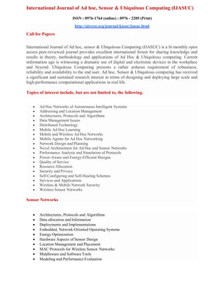 International Journal of Ad hoc, Sensor & Ubiquitous Computing (IJASUC)
ISSN : 0976-1764 (online) ; 0976 - 2205 (Print)
http://airccse.org/journal/ijasuc/ijasuc.html
Call for Papers
International Journal of Ad hoc, sensor & Ubiquitous Computing (IJASUC) is a bi monthly open
access peer-reviewed journal provides excellent international forum for sharing knowledge and
results in theory, methodology and applications of Ad Hoc & Ubiquitous computing. Current
information age is witnessing a dramatic use of digital and electronic devices in the workplace
and beyond. Ubiquitous Computing presents a rather arduous requirement of robustness,
reliability and availability to the end user. Ad hoc, Sensor & Ubiquitous computing has received
a significant and sustained research interest in terms of designing and deploying large scale and
high performance computational applications in real life.
Topics of interest include, but are not limited to, the following.
Ad Hoc Computing
 Ad Hoc Networks of Autonomous Intelligent Systems
 Addressing and Location Management
 Architectures, Protocols and Algorithms
 Data Management Issues
 Distributed Technology
 Mobile Ad Hoc Learning
 Mobile and Wireless Ad Hoc Networks
 Mobile Agents for Ad Hoc Networking
 Network Design and Planning
 Novel Architectures for Ad Hoc and Sensor Networks
 Performance Analysis and Simulation of Protocols
 Power-Aware and Energy-Efficient Designs
 Quality of Service
 Resource Allocation
 Security and Privacy
 Self-Configuring and Self-Healing Schemes
 Services and Applications
 Wireless & Mobile Network Security
 Wireless Sensor Networks
Sensor Networks
 Architectures, Protocols and Algorithms
 Data allocation and Information
 Deployments and Implementations
 Embedded, Network-Oriented Operating Systems
 Energy Optimization
 Hardware Aspects of Sensor Design
 Location Management and Placement
 MAC Protocols for Wireless Sensor Networks
 Middleware and Software Tools
 Modeling and Performance Evaluation
 