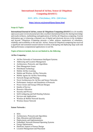 International Journal of Ad hoc, Sensor & Ubiquitous
Computing (IJASUC)
ISSN : 0976 - 1764 (Online); 0976 - 2205 (Print)
https://airccse.org/journal/ijasuc/ijasuc.html
Scope & Topics
International Journal of Ad hoc, sensor & Ubiquitous Computing (IJASUC) is a bi monthly
open access peer-reviewed journal provides excellent international forum for sharing knowledge
and results in theory, methodology and applications of Ad Hoc & Ubiquitous computing. Current
information age is witnessing a dramatic use of digital and electronic devices in the workplace
and beyond. Ubiquitous Computing presents a rather arduous requirement of robustness,
reliability and availability to the end user. Ad hoc, Sensor & Ubiquitous computing has received
a significant and sustained research interest in terms of designing and deploying large scale and
high performance computational applications in real life.
Topics of interest include, but are not limited to, the following
Ad Hoc Computing :
 Ad Hoc Networks of Autonomous Intelligent Systems
 Addressing and Location Management
 Architectures, Protocols, and Algorithms
 Data Management Issues
 Distributed Technology
 Mobile Ad Hoc Learning
 Mobile and Wireless Ad Hoc Networks
 Mobile Agents for Ad Hoc Networking
 Network Design and Planning
 Novel Architectures for Ad Hoc and Sensor Networks
 Performance Analysis and Simulation of Protocols
 Power-Aware and Energy-Efficient Designs
 Quality of Service
 Resource Allocation
 Security and Privacy
 Self-Configuring and Self-Healing Schemes
 Services and Applications
 Wireless & Mobile Network Security
 Wireless Sensor Network
Sensor Networks :
 SOA
 Architectures, Protocols and Algorithms
 Data Allocation and Information
 Deployments and Implementations
 Embedded, Network-Oriented Operating Systems
 Energy Optimization
 Hardware Aspects of Sensor Design
 Location Management and Placement
 